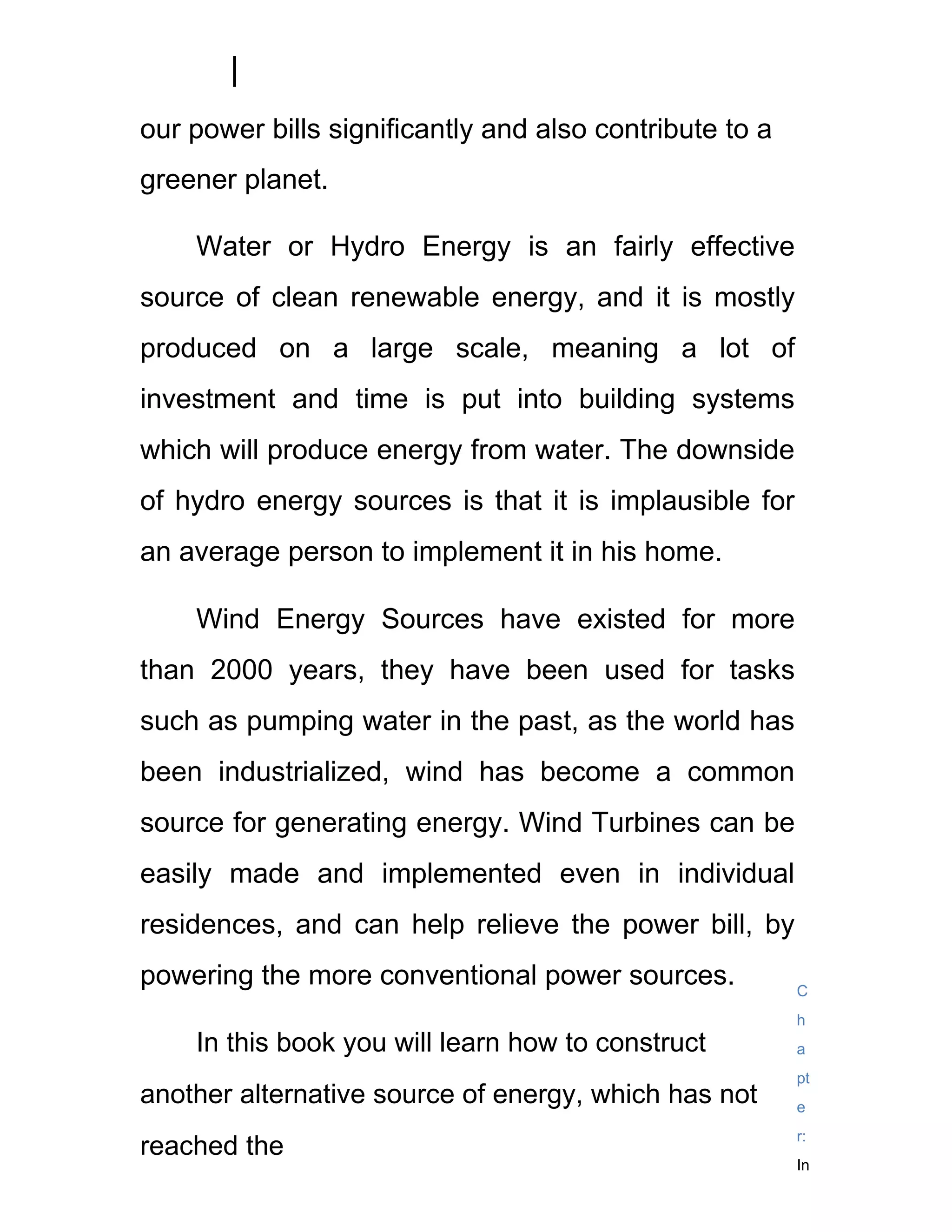 our power bills significantly and also contribute to a
greener planet.

    Water or Hydro Energy is an fairly effective
source of clean renewable energy, and it is mostly
produced on a large scale, meaning a lot of
investment and time is put into building systems
which will produce energy from water. The downside
of hydro energy sources is that it is implausible for
an average person to implement it in his home.

    Wind Energy Sources have existed for more
than 2000 years, they have been used for tasks
such as pumping water in the past, as the world has
been industrialized, wind has become a common
source for generating energy. Wind Turbines can be
easily made and implemented even in individual
residences, and can help relieve the power bill, by
powering the more conventional power sources.            C
                                                         h
    In this book you will learn how to construct         a
                                                         pt
another alternative source of energy, which has not      e
                                                         r:
reached the
                                                         In
 