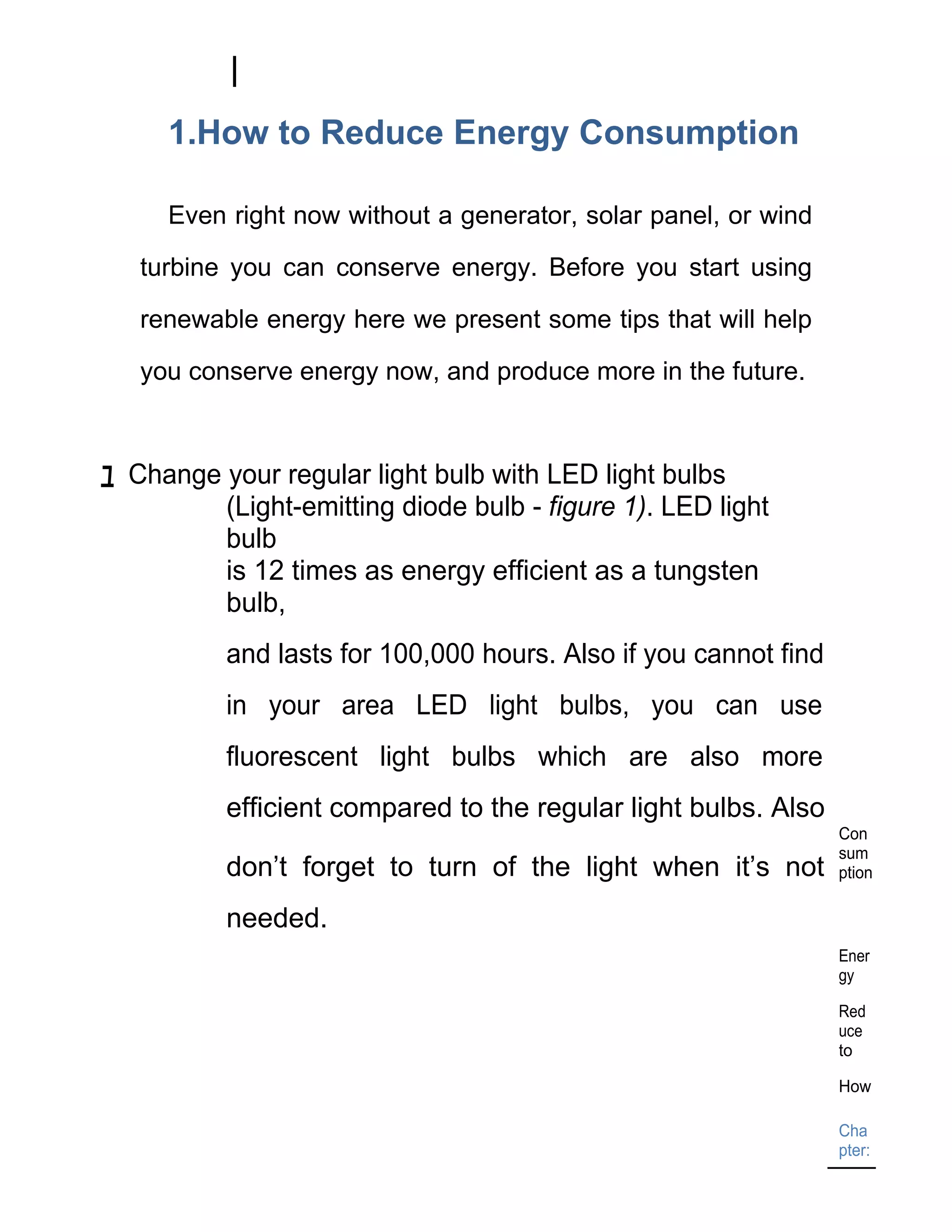 1.How to Reduce Energy Consumption

     Even right now without a generator, solar panel, or wind

   turbine you can conserve energy. Before you start using

   renewable energy here we present some tips that will help

   you conserve energy now, and produce more in the future.



ﾕ Change your regular light bulb with LED light bulbs
         (Light-emitting diode bulb - figure 1). LED light
         bulb
         is 12 times as energy efficient as a tungsten
         bulb,
          and lasts for 100,000 hours. Also if you cannot find
          in your area LED light bulbs, you can use
          fluorescent light bulbs which are also more
          efficient compared to the regular light bulbs. Also
                                                                 Con
                                                                 sum
          don’t forget to turn of the light when it’s not        ption

          needed.
                                                                 Ener
                                                                 gy

                                                                 Red
                                                                 uce
                                                                 to

                                                                 How

                                                                 Cha
                                                                 pter:
 