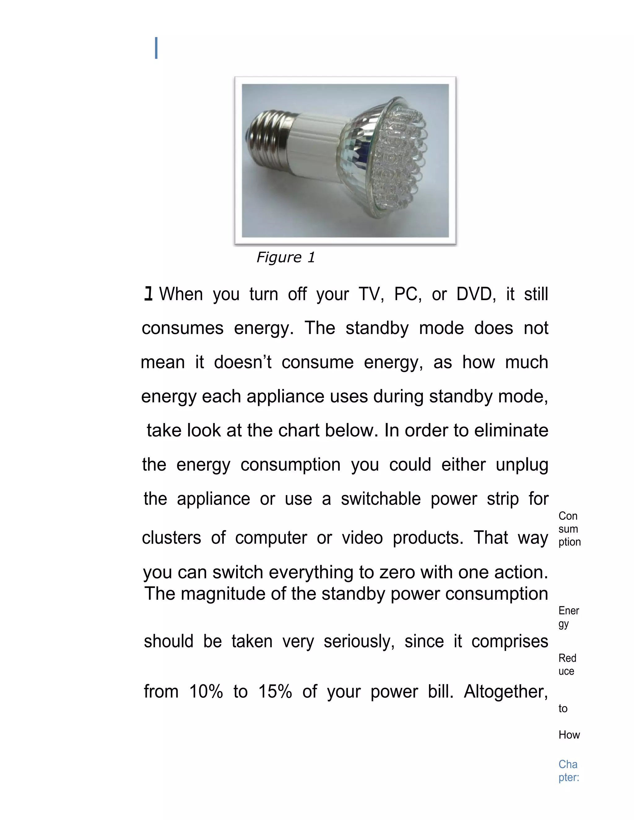 Figure 1

ﾕ When you turn off your TV, PC, or DVD, it still
consumes energy. The standby mode does not
mean it doesn’t consume energy, as how much
energy each appliance uses during standby mode,
take look at the chart below. In order to eliminate
the energy consumption you could either unplug
the appliance or use a switchable power strip for
                                                      Con
                                                      sum
clusters of computer or video products. That way      ption

you can switch everything to zero with one action.
The magnitude of the standby power consumption
                                                      Ener
                                                      gy
should be taken very seriously, since it comprises
                                                      Red
                                                      uce

from 10% to 15% of your power bill. Altogether,
                                                      to

                                                      How

                                                      Cha
                                                      pter:
 