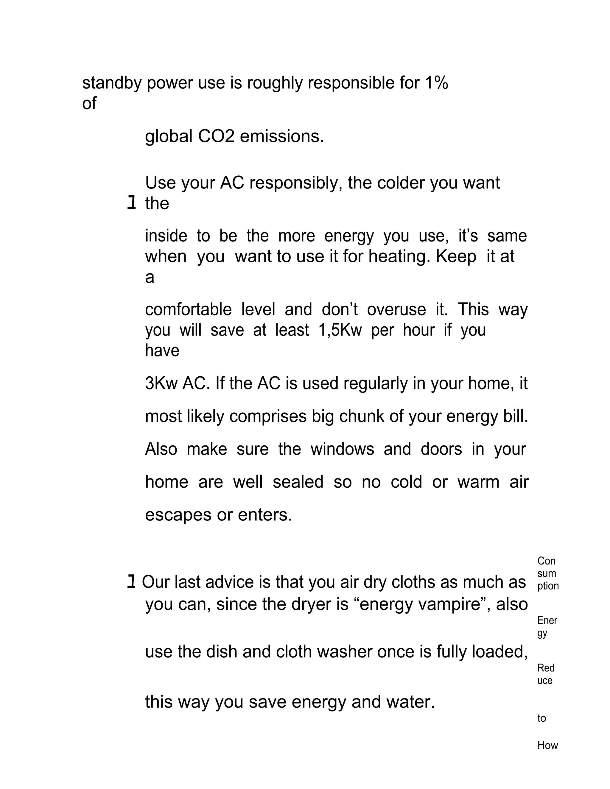 standby power use is roughly responsible for 1%
of
        global CO2 emissions.

       Use your AC responsibly, the colder you want
     ﾕ the
        inside to be the more energy you use, it’s same
        when you want to use it for heating. Keep it at
        a
        comfortable level and don’t overuse it. This way
        you will save at least 1,5Kw per hour if you
        have
        3Kw AC. If the AC is used regularly in your home, it
        most likely comprises big chunk of your energy bill.
        Also make sure the windows and doors in your
        home are well sealed so no cold or warm air
        escapes or enters.

                                                               Con
                                                               sum
     ﾕ Our last advice is that you air dry cloths as much as   ption
       you can, since the dryer is “energy vampire”, also
                                                               Ener
                                                               gy
        use the dish and cloth washer once is fully loaded,
                                                               Red
                                                               uce

        this way you save energy and water.
                                                               to

                                                               How
 