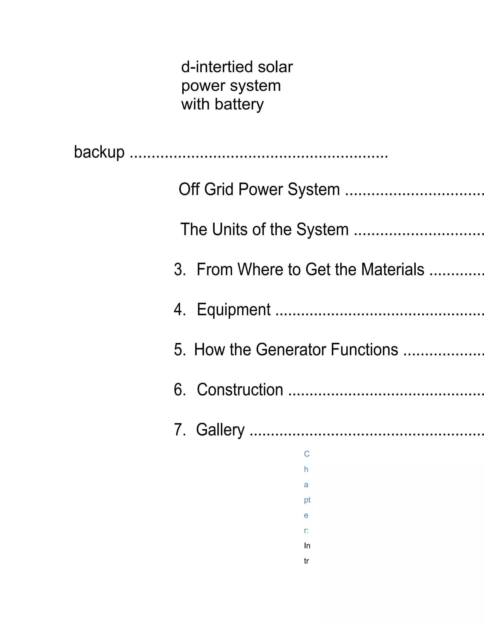 d-intertied solar
                      power system
                      with battery

backup ...........................................................

                     Off Grid Power System ................................

                      The Units of the System ..............................

                    3. From Where to Get the Materials .............

                    4. Equipment .................................................

                    5. How the Generator Functions ...................

                    6. Construction ..............................................

                    7. Gallery .......................................................
                                                C
                                                h
                                                a
                                                pt
                                                e
                                                r:
                                                In
                                                tr
 