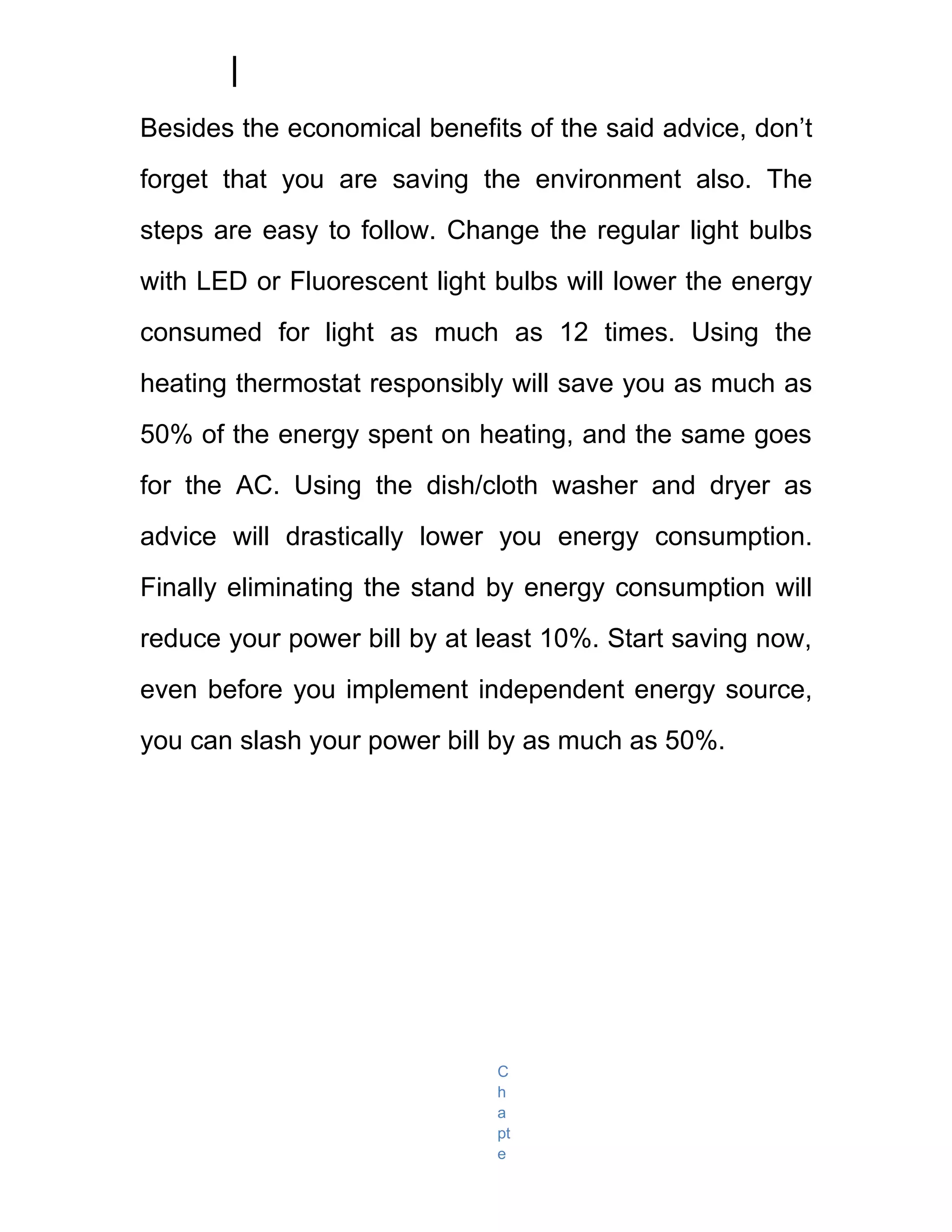 Besides the economical benefits of the said advice, don’t
forget that you are saving the environment also. The
steps are easy to follow. Change the regular light bulbs
with LED or Fluorescent light bulbs will lower the energy
consumed for light as much as 12 times. Using the
heating thermostat responsibly will save you as much as
50% of the energy spent on heating, and the same goes
for the AC. Using the dish/cloth washer and dryer as
advice will drastically lower you energy consumption.
Finally eliminating the stand by energy consumption will
reduce your power bill by at least 10%. Start saving now,
even before you implement independent energy source,
you can slash your power bill by as much as 50%.




                              C
                              h
                              a
                              pt
                              e
 