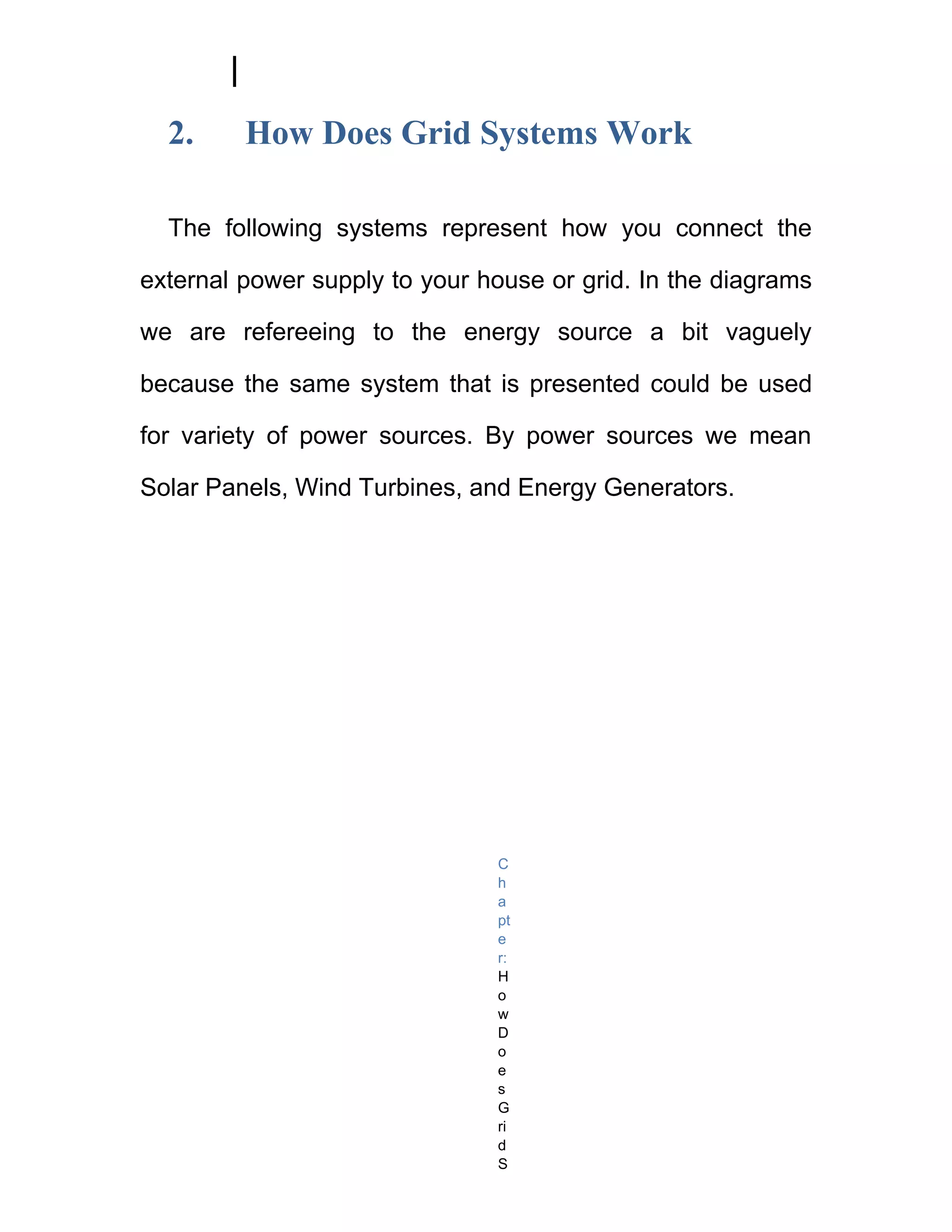 2.     How Does Grid Systems Work

  The following systems represent how you connect the

external power supply to your house or grid. In the diagrams

we are refereeing to the energy source a bit vaguely

because the same system that is presented could be used

for variety of power sources. By power sources we mean

Solar Panels, Wind Turbines, and Energy Generators.




                               C
                               h
                               a
                               pt
                               e
                               r:
                               H
                               o
                               w
                               D
                               o
                               e
                               s
                               G
                               ri
                               d
                               S
 
