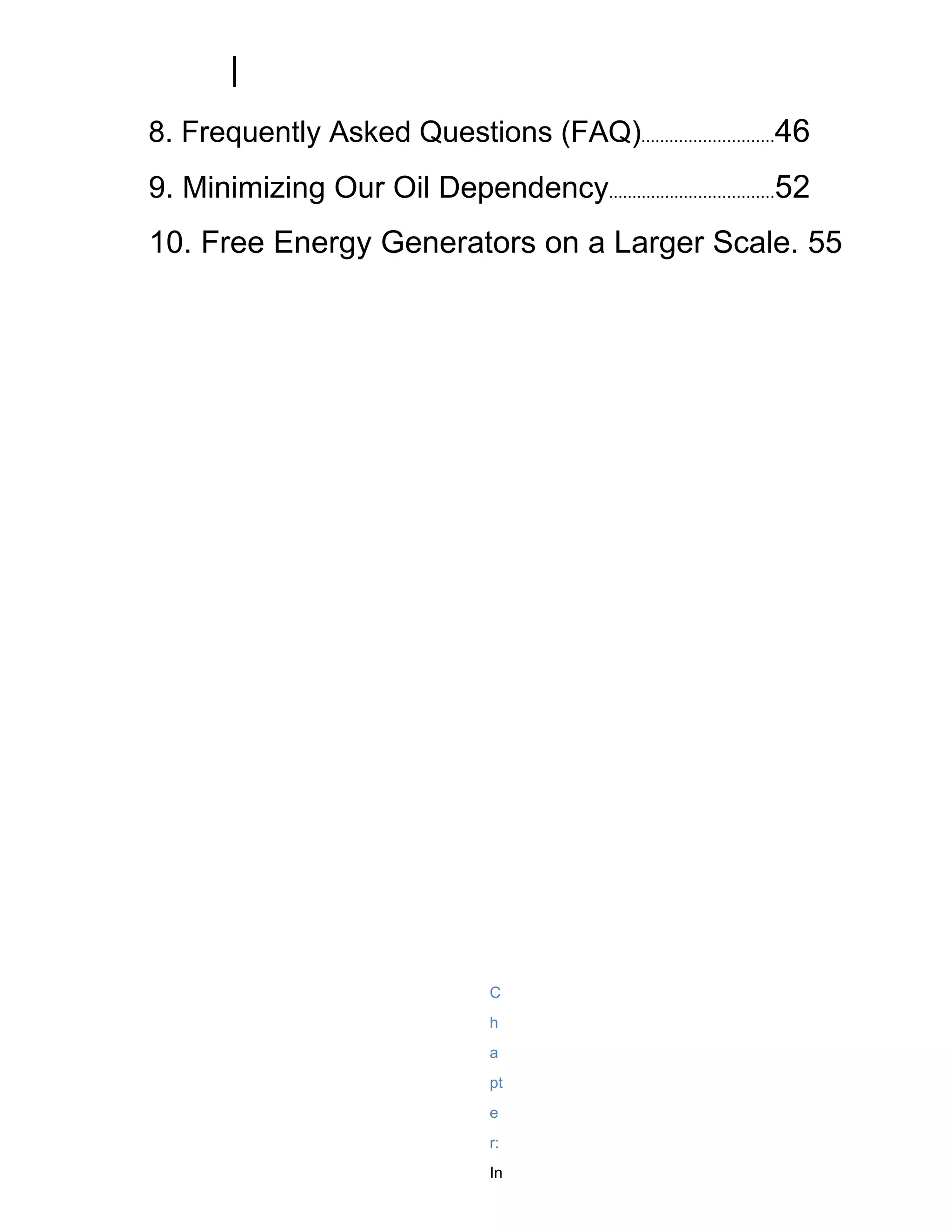 8. Frequently Asked Questions (FAQ)............................46
9. Minimizing Our Oil Dependency...................................52
10. Free Energy Generators on a Larger Scale. 55




                                   C
                                   h
                                   a
                                   pt
                                   e
                                   r:
                                   In
 