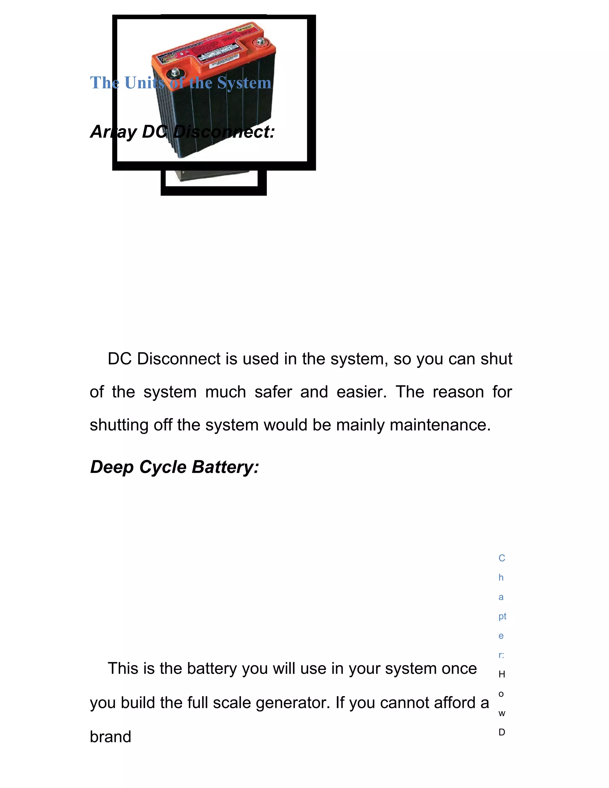 The Units of the System

Array DC Disconnect:




  DC Disconnect is used in the system, so you can shut
of the system much safer and easier. The reason for
shutting off the system would be mainly maintenance.

Deep Cycle Battery:



                                                             C

                                                             h

                                                             a

                                                             pt

                                                             e

                                                             r:
  This is the battery you will use in your system once       H

                                                             o
you build the full scale generator. If you cannot afford a   w

                                                             D
brand
 