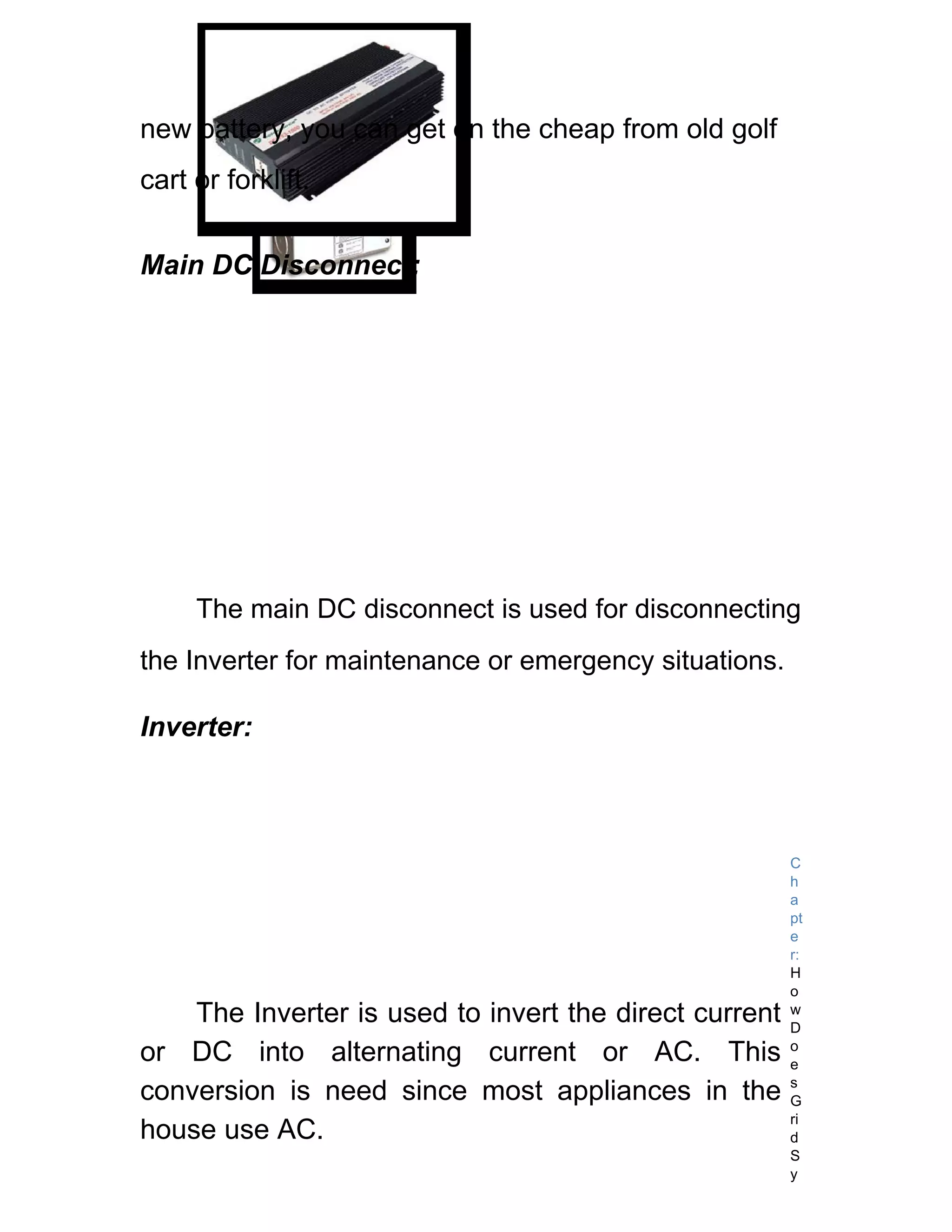 new battery, you can get on the cheap from old golf
cart or forklift.


Main DC Disconnect:




     The main DC disconnect is used for disconnecting
the Inverter for maintenance or emergency situations.

Inverter:



                                                        C
                                                        h
                                                        a
                                                        pt
                                                        e
                                                        r:
                                                        H
                                                        o
    The Inverter is used to invert the direct current   w
                                                        D
or DC into alternating current or AC. This              o
                                                        e
                                                        s
conversion is need since most appliances in the         G
                                                        ri
house use AC.                                           d
                                                        S
                                                        y
 