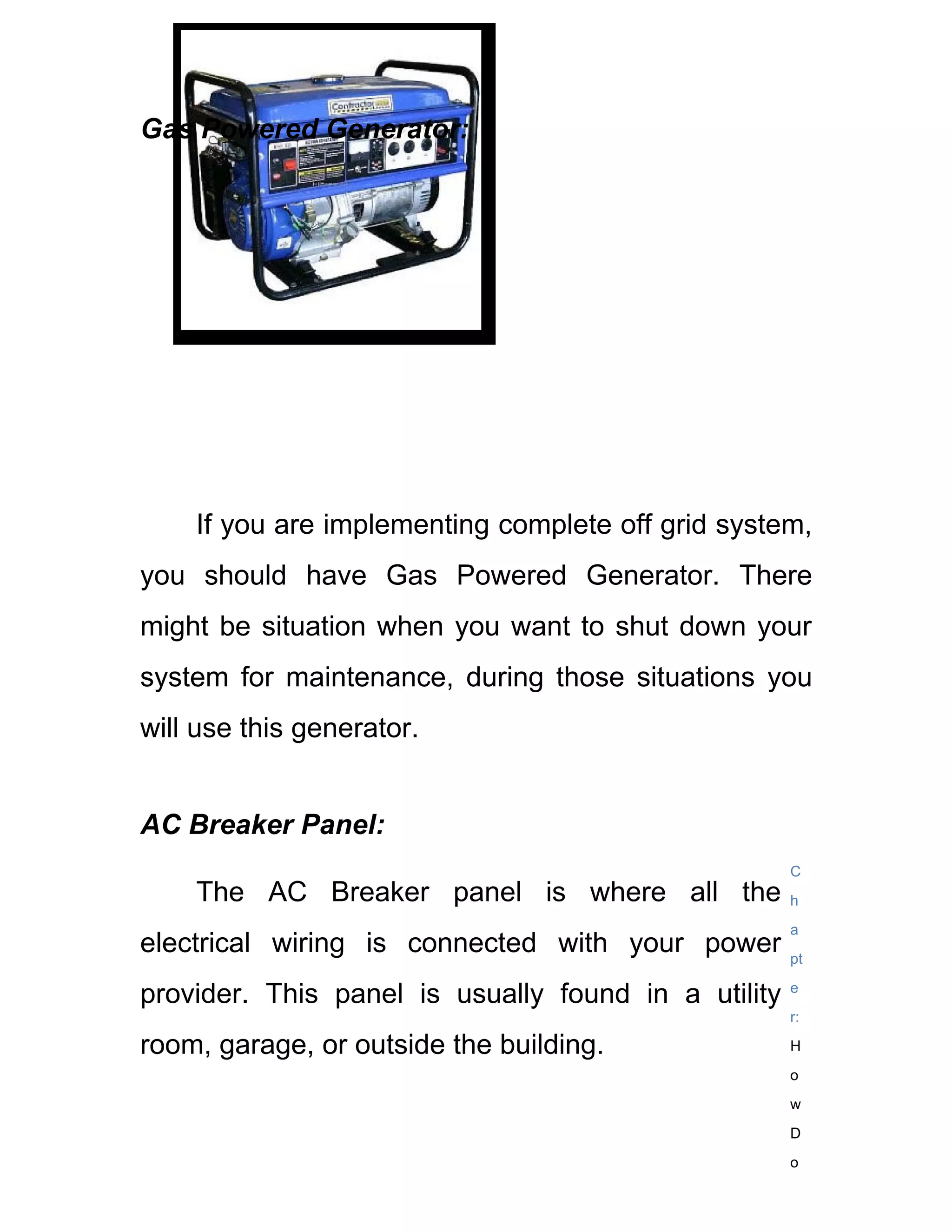 Gas Powered Generator:




    If you are implementing complete off grid system,
you should have Gas Powered Generator. There
might be situation when you want to shut down your
system for maintenance, during those situations you
will use this generator.


AC Breaker Panel:
                                                     C
    The AC Breaker panel is where all the            h
                                                     a
electrical wiring is connected with your power       pt

provider. This panel is usually found in a utility   e
                                                     r:

room, garage, or outside the building.               H
                                                     o
                                                     w
                                                     D
                                                     o
 