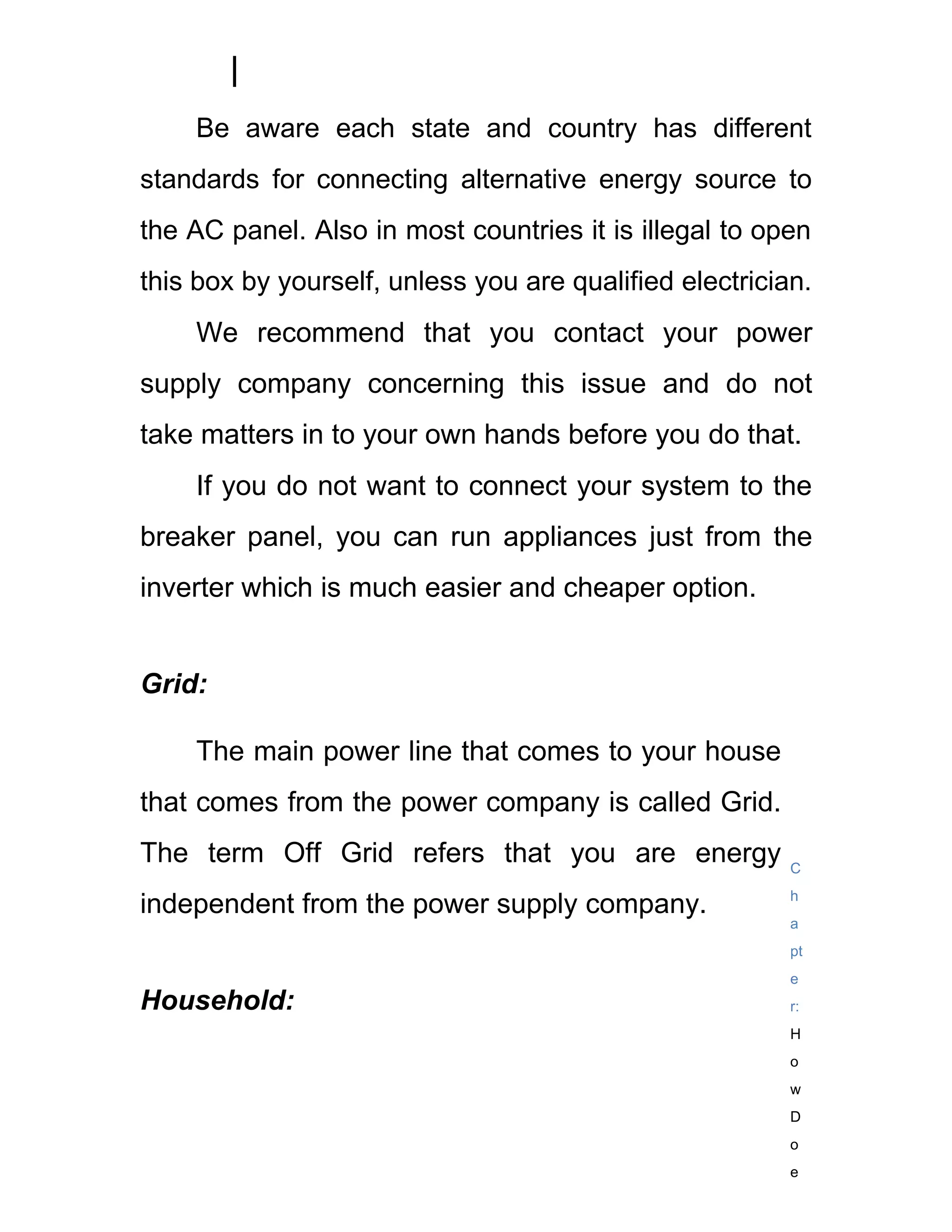 Be aware each state and country has different
standards for connecting alternative energy source to
the AC panel. Also in most countries it is illegal to open
this box by yourself, unless you are qualified electrician.
    We recommend that you contact your power
supply company concerning this issue and do not
take matters in to your own hands before you do that.
    If you do not want to connect your system to the
breaker panel, you can run appliances just from the
inverter which is much easier and cheaper option.


Grid:

    The main power line that comes to your house
that comes from the power company is called Grid.
The term Off Grid refers that you are energy             C
                                                         h
independent from the power supply company.
                                                         a
                                                         pt
                                                         e
Household:                                               r:
                                                         H
                                                         o
                                                         w
                                                         D
                                                         o
                                                         e
 