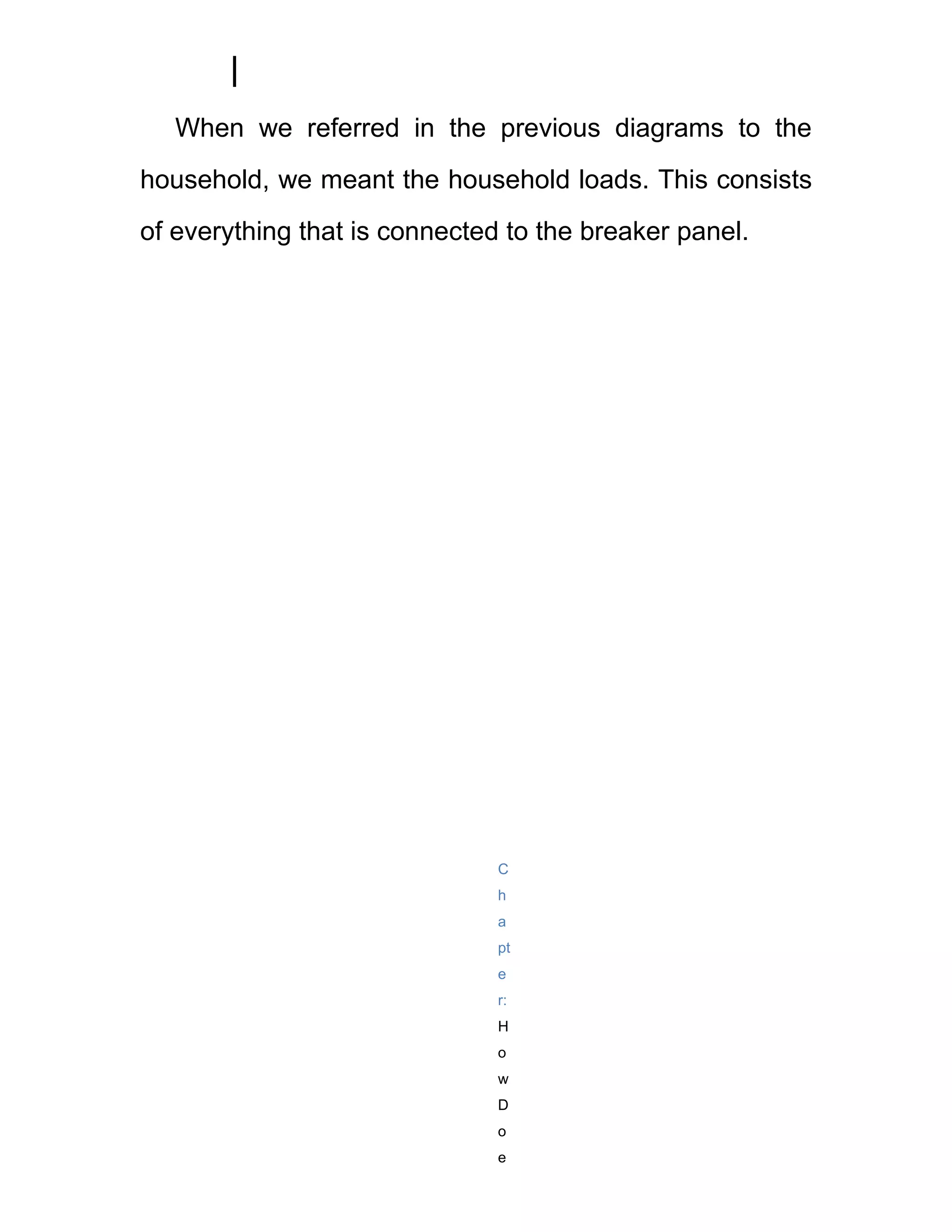 When we referred in the previous diagrams to the
household, we meant the household loads. This consists
of everything that is connected to the breaker panel.




                               C
                               h
                               a
                               pt
                               e
                               r:
                               H
                               o
                               w
                               D
                               o
                               e
 
