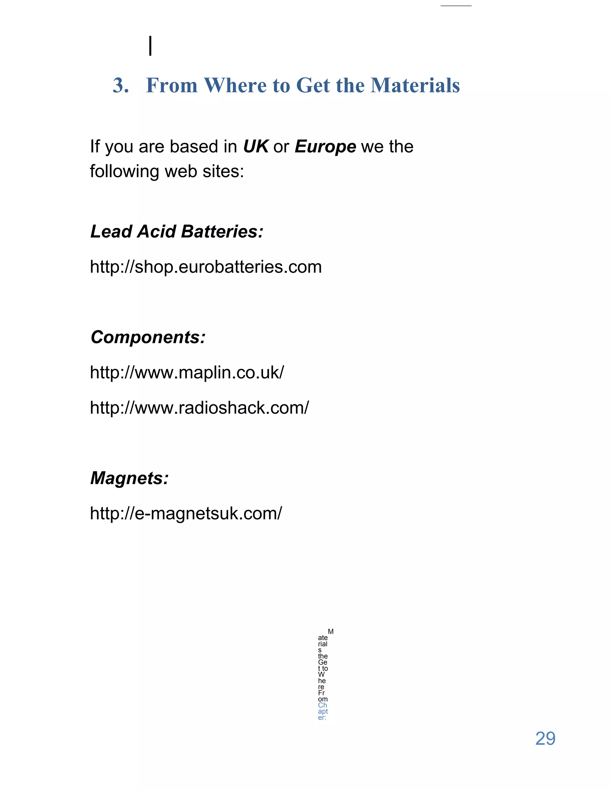 3. From Where to Get the Materials

If you are based in UK or Europe we the
following web sites:


Lead Acid Batteries:
http://shop.eurobatteries.com


Components:
http://www.maplin.co.uk/
http://www.radioshack.com/


Magnets:
http://e-magnetsuk.com/




                                  M
                             ate
                             rial
                             s
                             the
                             Ge
                             t to
                             W
                             he
                             re
                             Fr
                             om
                             Ch
                             apt
                             er:


                                          29
 