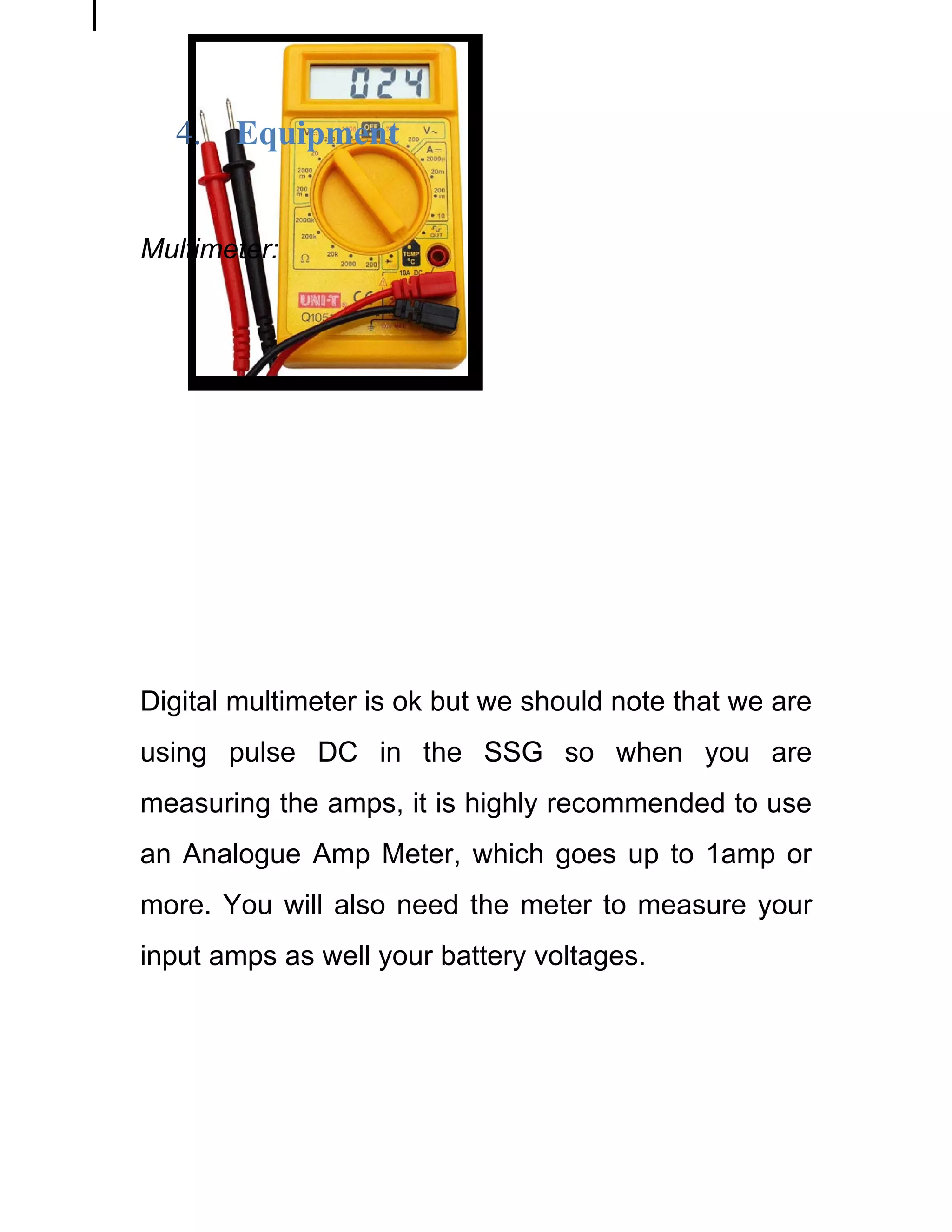 4.   Equipment


Multimeter:




Digital multimeter is ok but we should note that we are
using pulse DC in the SSG so when you are
measuring the amps, it is highly recommended to use
an Analogue Amp Meter, which goes up to 1amp or
more. You will also need the meter to measure your
input amps as well your battery voltages.
 