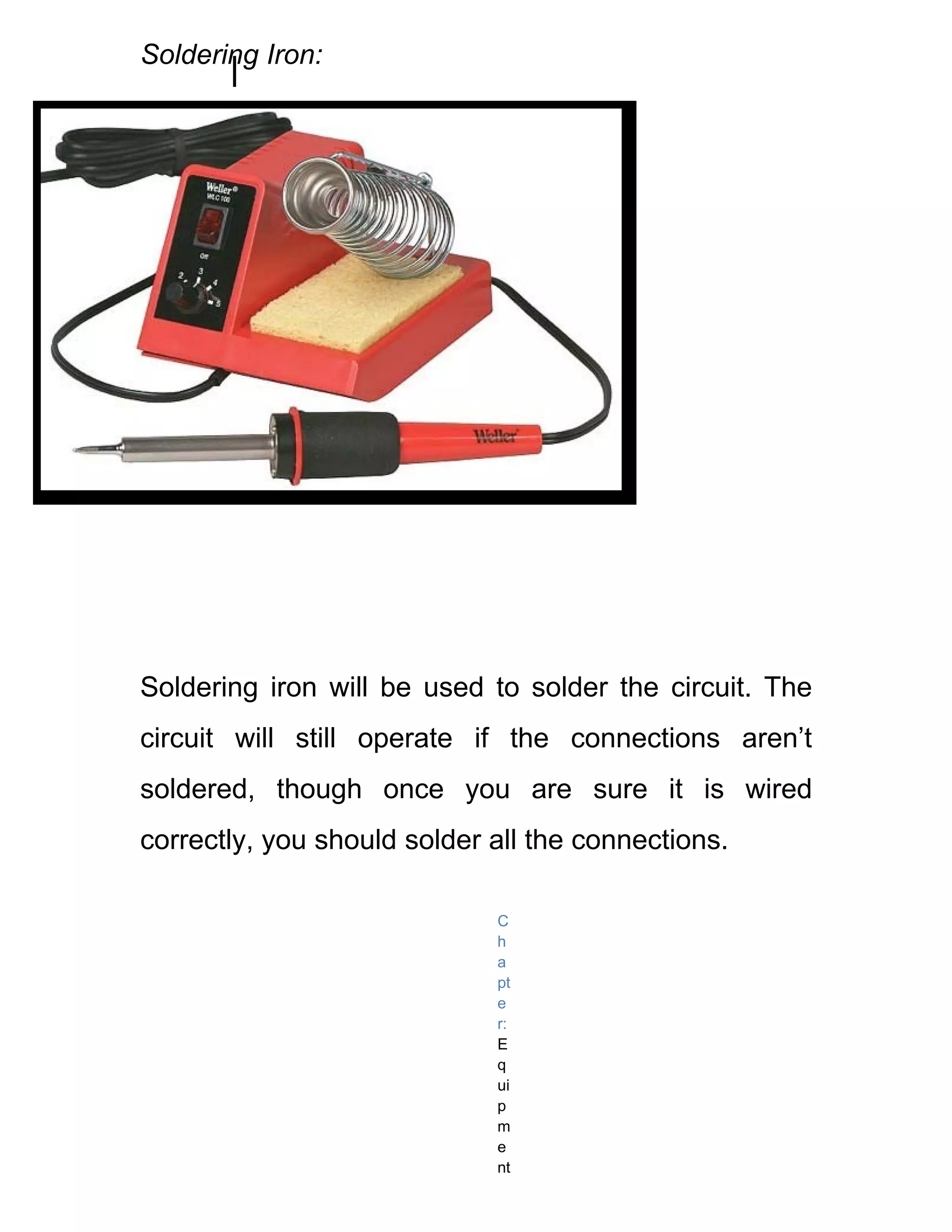 Soldering Iron:




Soldering iron will be used to solder the circuit. The
circuit will still operate if the connections aren’t
soldered, though once you are sure it is wired
correctly, you should solder all the connections.

                             C
                             h
                             a
                             pt
                             e
                             r:
                             E
                             q
                             ui
                             p
                             m
                             e
                             nt
 
