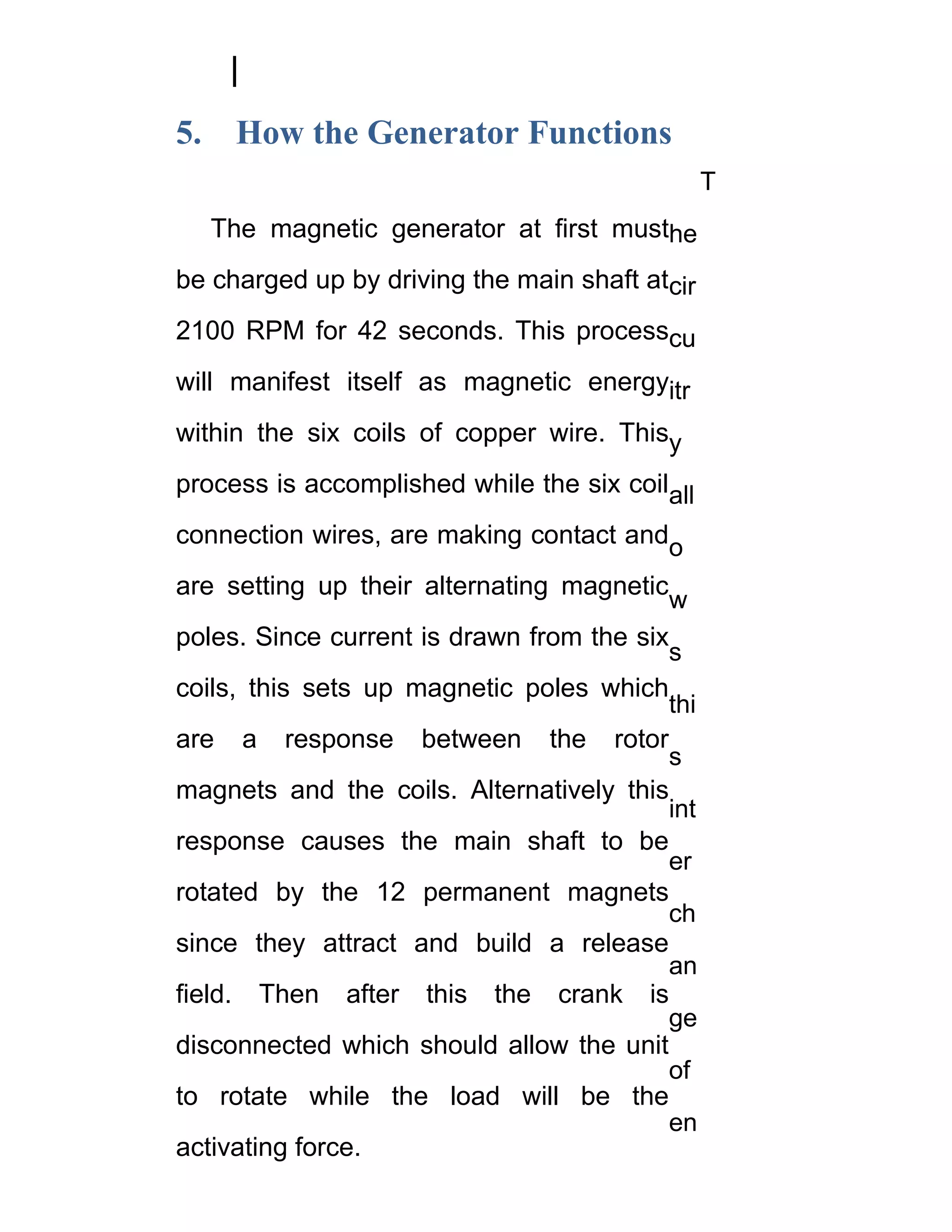 5.    How the Generator Functions
                                                T
     The magnetic generator at first musthe
be charged up by driving the main shaft atcir
2100 RPM for 42 seconds. This processcu
will manifest itself as magnetic energyitr
within the six coils of copper wire. Thisy
process is accomplished while the six coilall
connection wires, are making contact ando
are setting up their alternating magnetic
                                          w
poles. Since current is drawn from the six
                                          s
coils, this sets up magnetic poles which
                                          thi
are a response between the rotor
                                          s
magnets and the coils. Alternatively this
                                          int
response causes the main shaft to be
                                          er
rotated by the 12 permanent magnets
                                          ch
since they attract and build a release
                                          an
field. Then after this the crank is
                                          ge
disconnected which should allow the unit
                                          of
to rotate while the load will be the
                                          en
activating force.
 