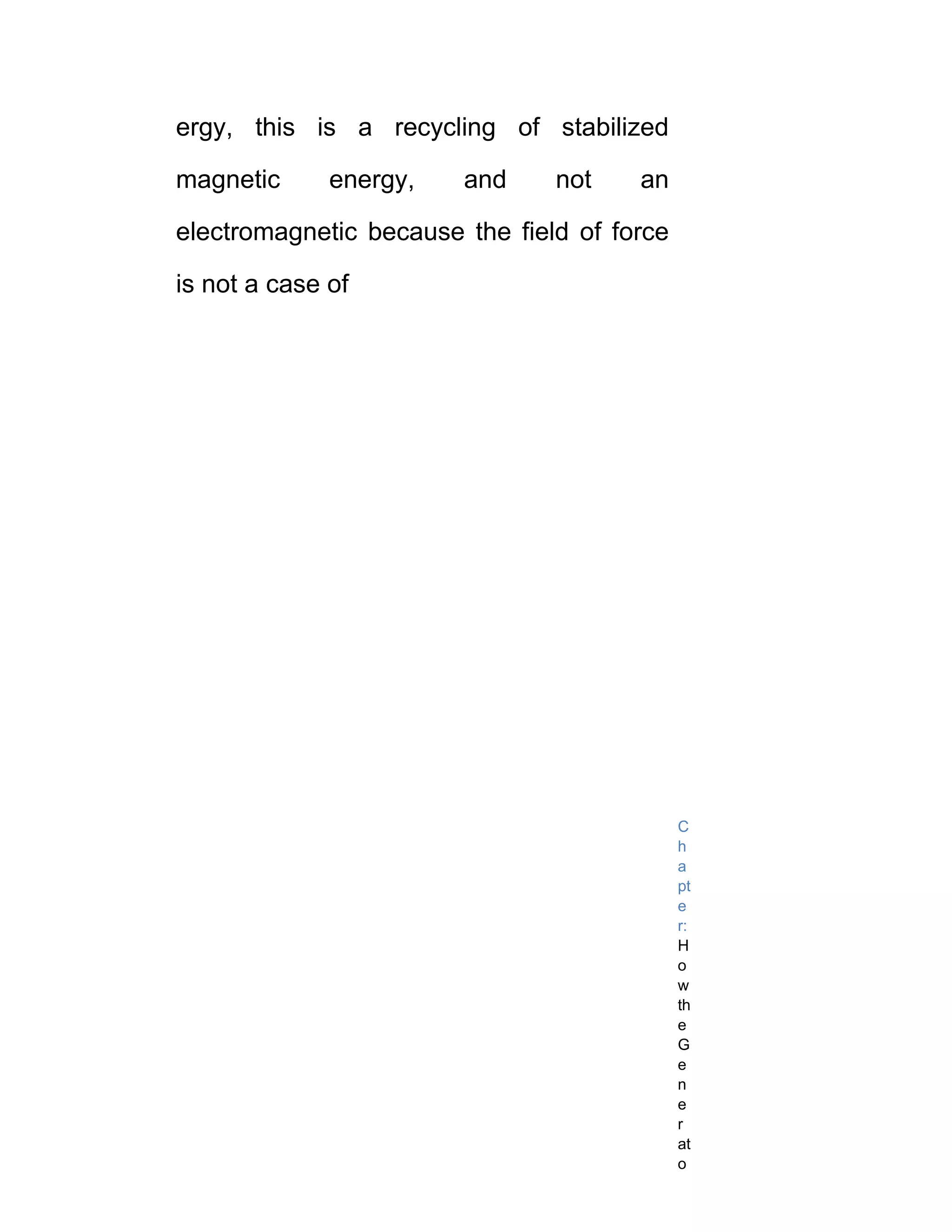 ergy, this is a recycling of stabilized

magnetic      energy,   and     not    an

electromagnetic because the field of force

is not a case of




                                             C
                                             h
                                             a
                                             pt
                                             e
                                             r:
                                             H
                                             o
                                             w
                                             th
                                             e
                                             G
                                             e
                                             n
                                             e
                                             r
                                             at
                                             o
 