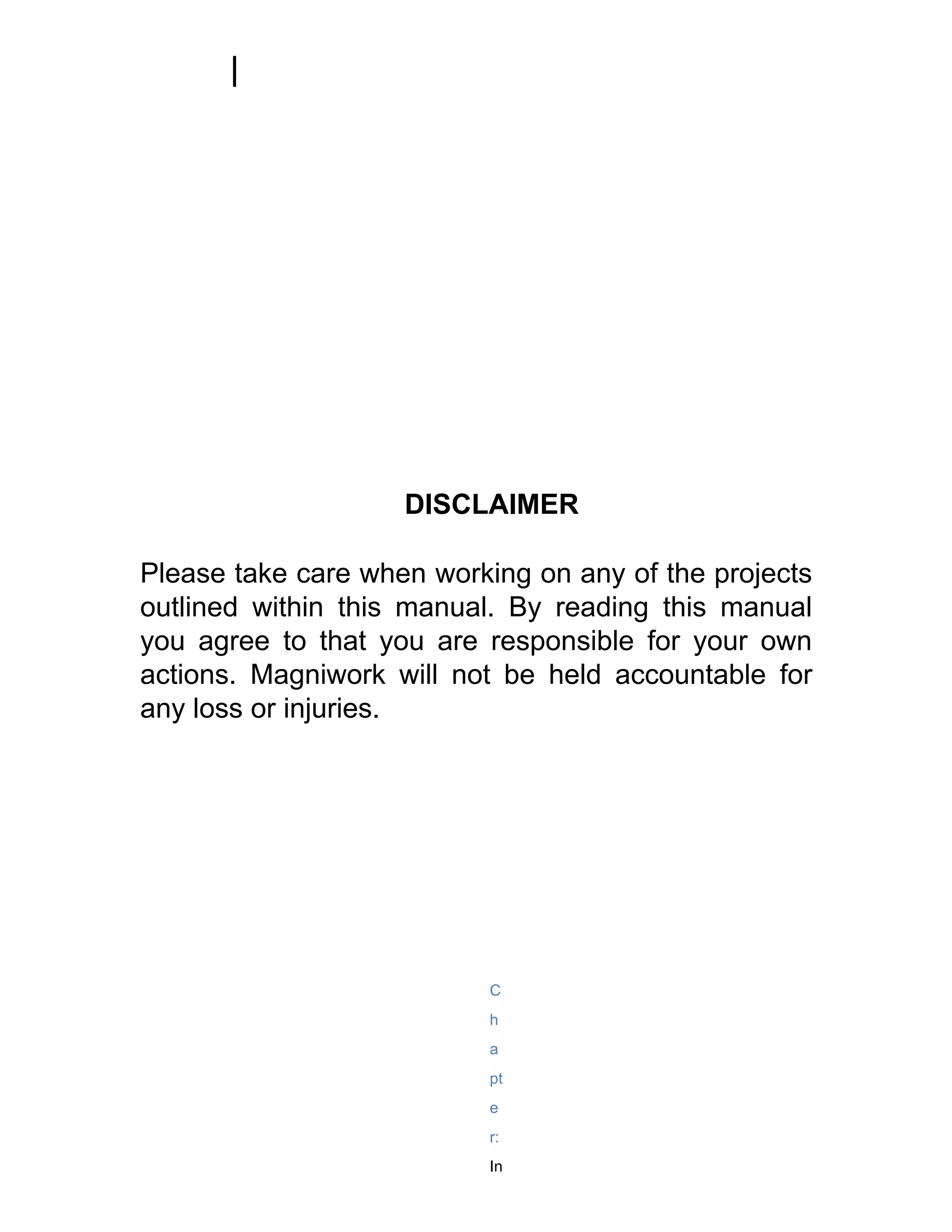 DISCLAIMER

Please take care when working on any of the projects
outlined within this manual. By reading this manual
you agree to that you are responsible for your own
actions. Magniwork will not be held accountable for
any loss or injuries.




                           C
                           h
                           a
                           pt
                           e
                           r:
                           In
 