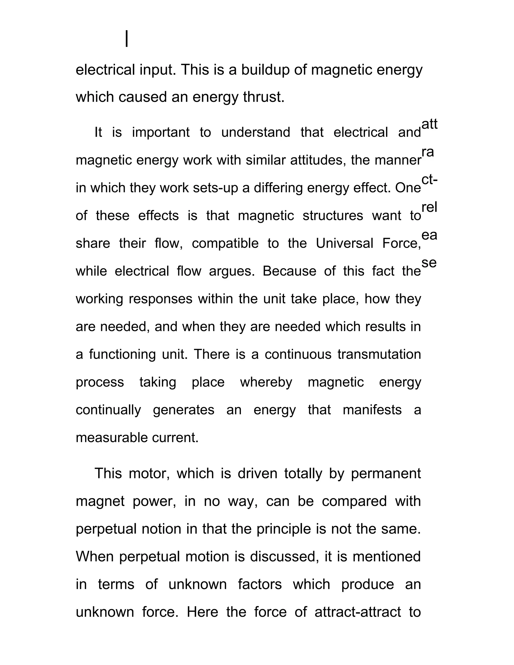 electrical input. This is a buildup of magnetic energy
which caused an energy thrust.
                                                            att
   It is important to understand that electrical and
                                                            ra
magnetic energy work with similar attitudes, the manner
                                                            ct-
in which they work sets-up a differing energy effect. One
                                                            rel
of these effects is that magnetic structures want to
                                                            ea
share their flow, compatible to the Universal Force,
                                                            se
while electrical flow argues. Because of this fact the

working responses within the unit take place, how they

are needed, and when they are needed which results in

a functioning unit. There is a continuous transmutation

process   taking   place   whereby    magnetic    energy

continually generates an energy that manifests a

measurable current.

   This motor, which is driven totally by permanent
magnet power, in no way, can be compared with
perpetual notion in that the principle is not the same.
When perpetual motion is discussed, it is mentioned
in terms of unknown factors which produce an
unknown force. Here the force of attract-attract to
 