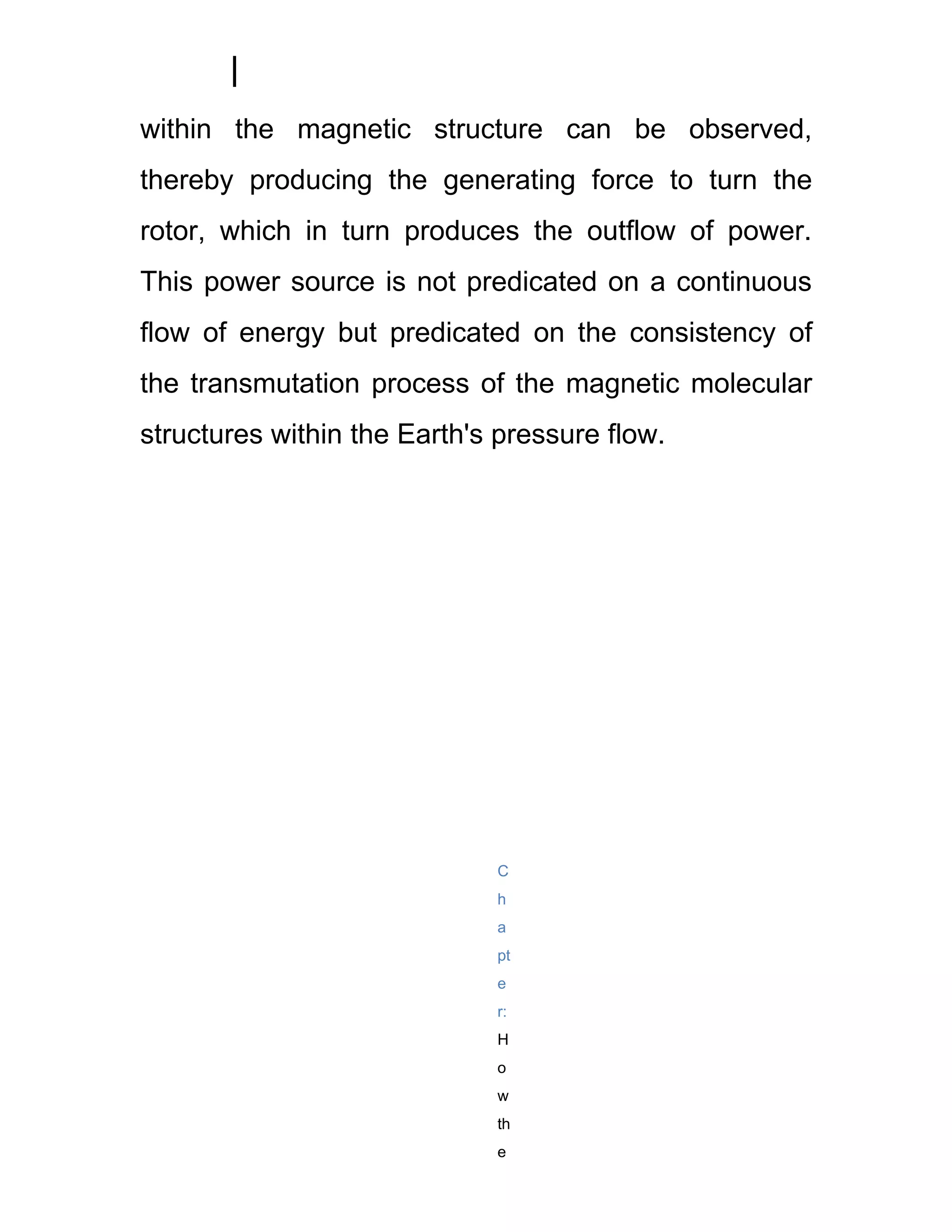 within the magnetic structure can be observed,
thereby producing the generating force to turn the
rotor, which in turn produces the outflow of power.
This power source is not predicated on a continuous
flow of energy but predicated on the consistency of
the transmutation process of the magnetic molecular
structures within the Earth's pressure flow.




                             C
                             h
                             a
                             pt
                             e
                             r:
                             H
                             o
                             w
                             th
                             e
 