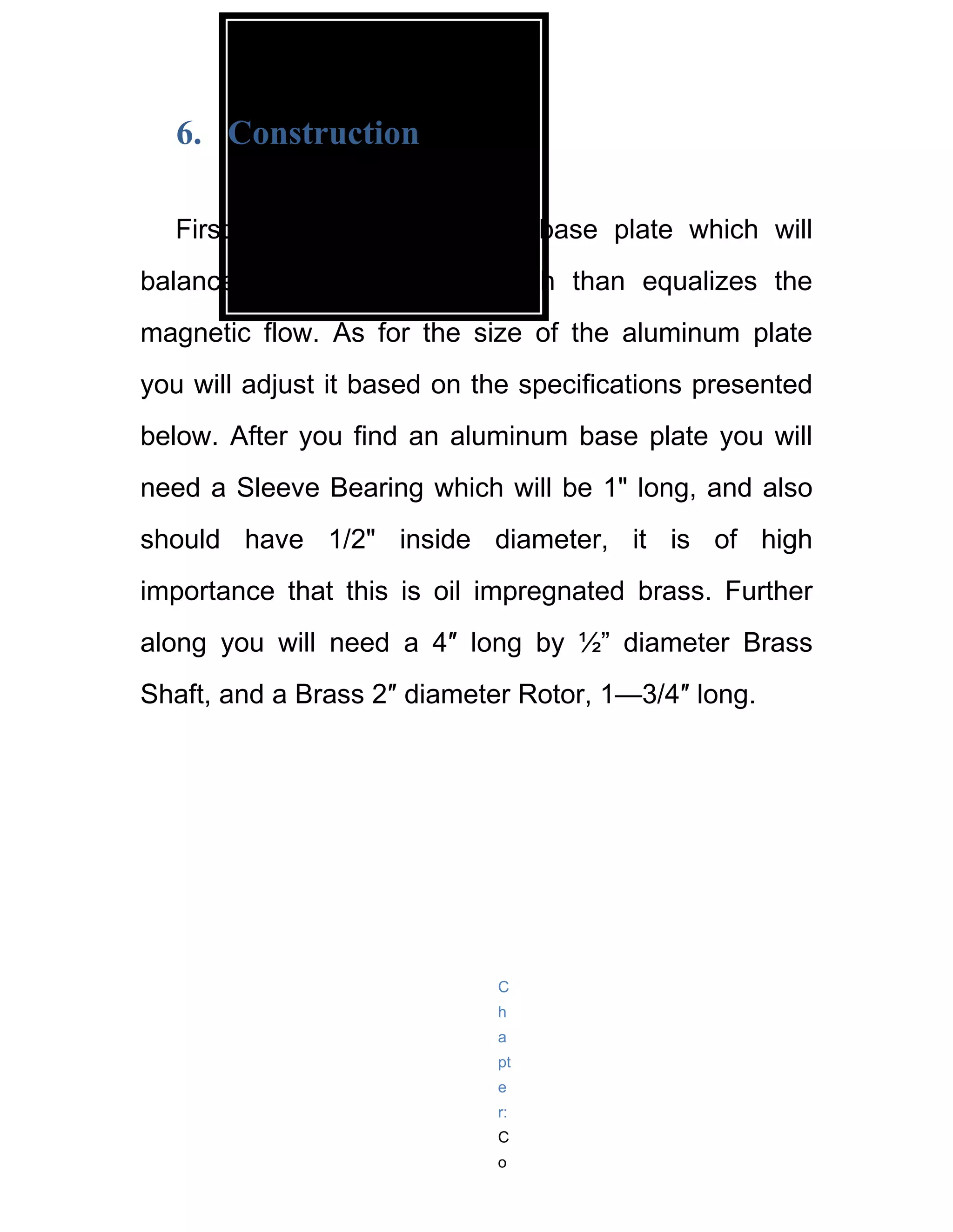 6. Construction

  First you will an aluminum base plate which will
balance out the structure which than equalizes the
magnetic flow. As for the size of the aluminum plate
you will adjust it based on the specifications presented
below. After you find an aluminum base plate you will
need a Sleeve Bearing which will be 1" long, and also
should have 1/2" inside diameter, it is of high
importance that this is oil impregnated brass. Further
along you will need a 4″ long by ½” diameter Brass
Shaft, and a Brass 2″ diameter Rotor, 1—3/4″ long.




                             C
                             h
                             a
                             pt
                             e
                             r:
                             C
                             o
 