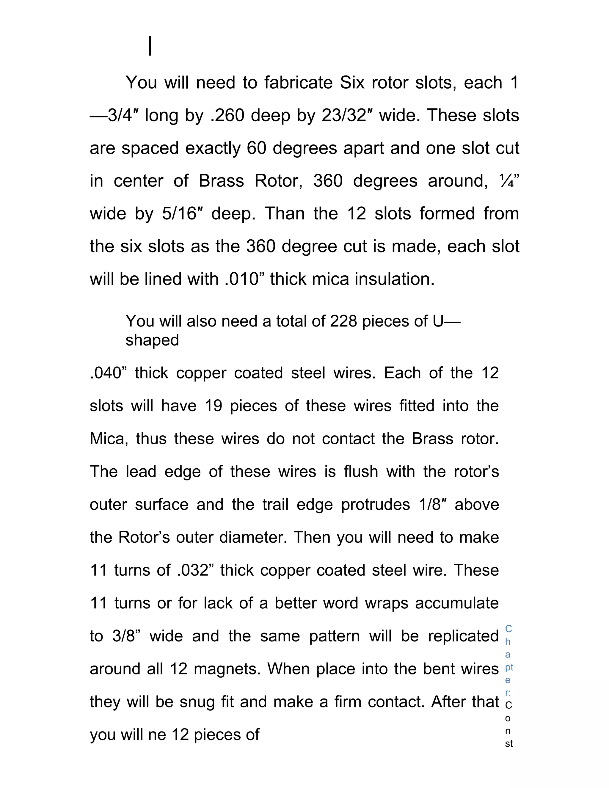 You will need to fabricate Six rotor slots, each 1
—3/4″ long by .260 deep by 23/32″ wide. These slots
are spaced exactly 60 degrees apart and one slot cut
in center of Brass Rotor, 360 degrees around, ¼”
wide by 5/16″ deep. Than the 12 slots formed from
the six slots as the 360 degree cut is made, each slot
will be lined with .010” thick mica insulation.

     You will also need a total of 228 pieces of U—
     shaped

.040” thick copper coated steel wires. Each of the 12

slots will have 19 pieces of these wires fitted into the

Mica, thus these wires do not contact the Brass rotor.

The lead edge of these wires is flush with the rotor’s

outer surface and the trail edge protrudes 1/8″ above

the Rotor’s outer diameter. Then you will need to make

11 turns of .032” thick copper coated steel wire. These

11 turns or for lack of a better word wraps accumulate
                                                            C
to 3/8” wide and the same pattern will be replicated        h
                                                            a
around all 12 magnets. When place into the bent wires       pt
                                                            e
                                                            r:
they will be snug fit and make a firm contact. After that   C
                                                            o
                                                            n
you will ne 12 pieces of                                    st
 