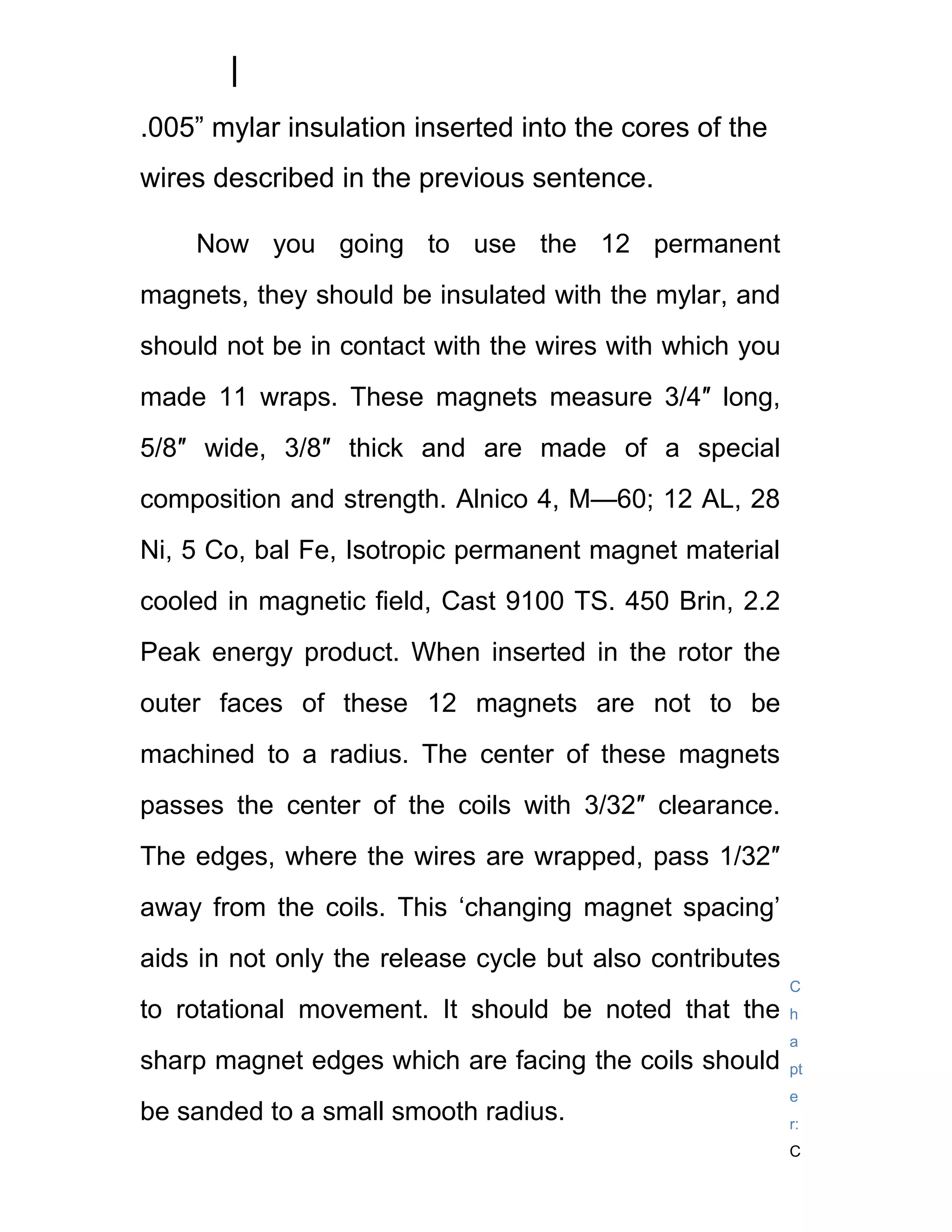 .005” mylar insulation inserted into the cores of the
wires described in the previous sentence.

    Now you going to use the 12 permanent
magnets, they should be insulated with the mylar, and
should not be in contact with the wires with which you
made 11 wraps. These magnets measure 3/4″ long,
5/8″ wide, 3/8″ thick and are made of a special
composition and strength. Alnico 4, M—60; 12 AL, 28
Ni, 5 Co, bal Fe, Isotropic permanent magnet material
cooled in magnetic field, Cast 9100 TS. 450 Brin, 2.2
Peak energy product. When inserted in the rotor the
outer faces of these 12 magnets are not to be
machined to a radius. The center of these magnets
passes the center of the coils with 3/32″ clearance.
The edges, where the wires are wrapped, pass 1/32″
away from the coils. This ‘changing magnet spacing’
aids in not only the release cycle but also contributes
                                                          C
to rotational movement. It should be noted that the       h
                                                          a
sharp magnet edges which are facing the coils should      pt
                                                          e
be sanded to a small smooth radius.                       r:
                                                          C
 