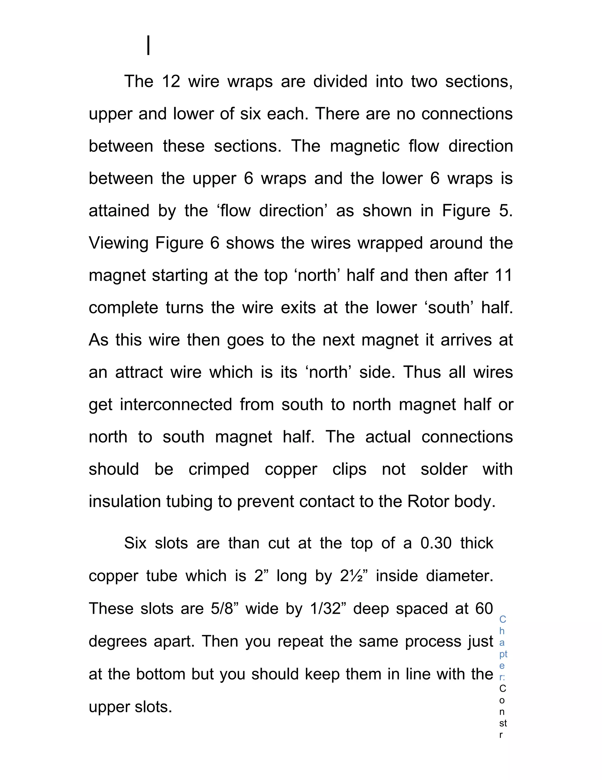 The 12 wire wraps are divided into two sections,
upper and lower of six each. There are no connections
between these sections. The magnetic flow direction
between the upper 6 wraps and the lower 6 wraps is
attained by the ‘flow direction’ as shown in Figure 5.
Viewing Figure 6 shows the wires wrapped around the
magnet starting at the top ‘north’ half and then after 11
complete turns the wire exits at the lower ‘south’ half.
As this wire then goes to the next magnet it arrives at
an attract wire which is its ‘north’ side. Thus all wires
get interconnected from south to north magnet half or
north to south magnet half. The actual connections
should be crimped copper clips not solder with
insulation tubing to prevent contact to the Rotor body.

     Six slots are than cut at the top of a 0.30 thick

copper tube which is 2” long by 2½” inside diameter.

These slots are 5/8” wide by 1/32” deep spaced at 60
                                                          C
                                                          h
degrees apart. Then you repeat the same process just      a
                                                          pt
                                                          e
at the bottom but you should keep them in line with the   r:
                                                          C
                                                          o
upper slots.                                              n
                                                          st
                                                          r
 