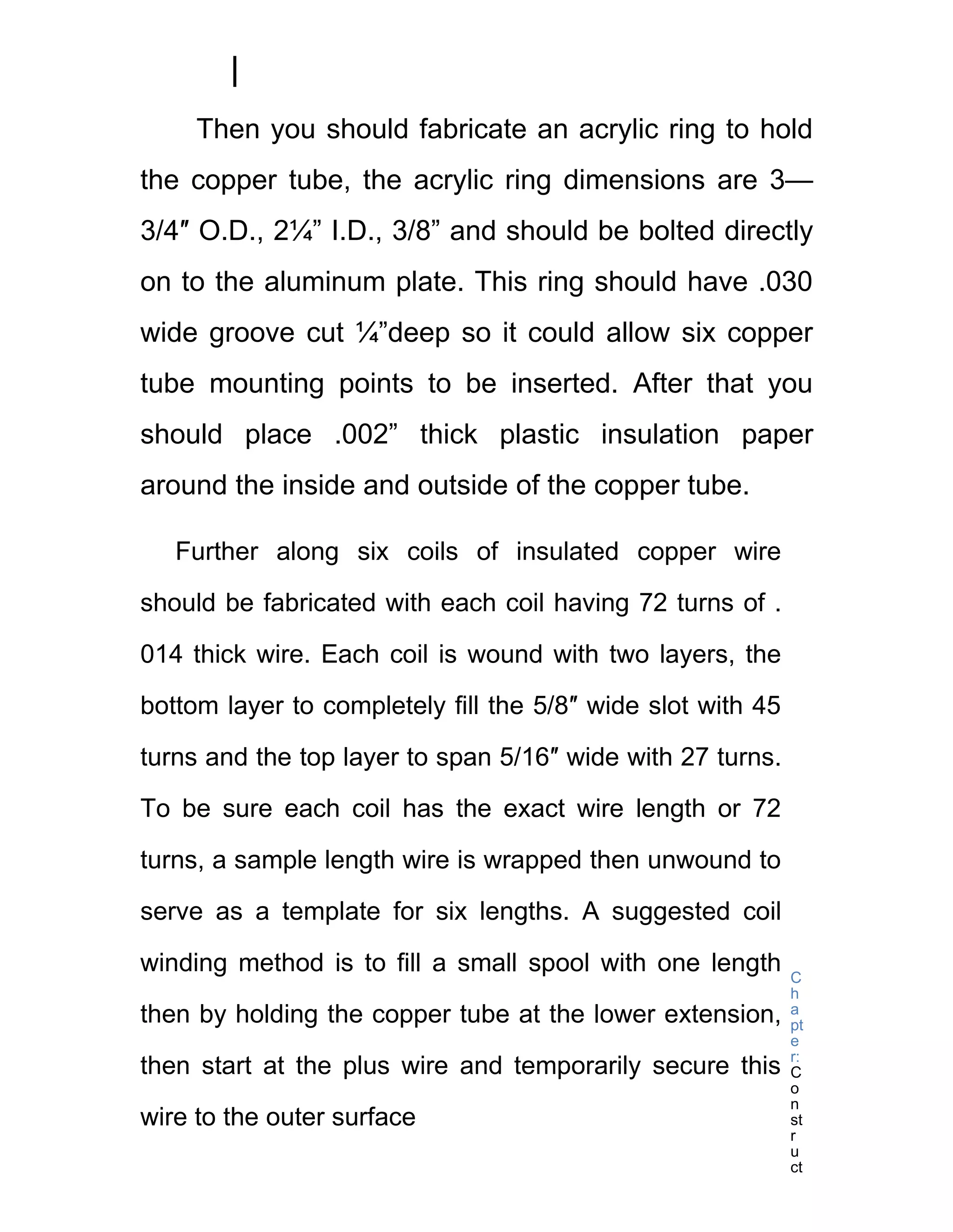 Then you should fabricate an acrylic ring to hold
the copper tube, the acrylic ring dimensions are 3—
3/4″ O.D., 2¼” I.D., 3/8” and should be bolted directly
on to the aluminum plate. This ring should have .030
wide groove cut ¼”deep so it could allow six copper
tube mounting points to be inserted. After that you
should place .002” thick plastic insulation paper
around the inside and outside of the copper tube.

   Further along six coils of insulated copper wire

should be fabricated with each coil having 72 turns of .

014 thick wire. Each coil is wound with two layers, the

bottom layer to completely fill the 5/8″ wide slot with 45

turns and the top layer to span 5/16″ wide with 27 turns.

To be sure each coil has the exact wire length or 72

turns, a sample length wire is wrapped then unwound to

serve as a template for six lengths. A suggested coil

winding method is to fill a small spool with one length      C
                                                             h
then by holding the copper tube at the lower extension,      a
                                                             pt
                                                             e
                                                             r:
then start at the plus wire and temporarily secure this      C
                                                             o
                                                             n
wire to the outer surface                                    st
                                                             r
                                                             u
                                                             ct
 
