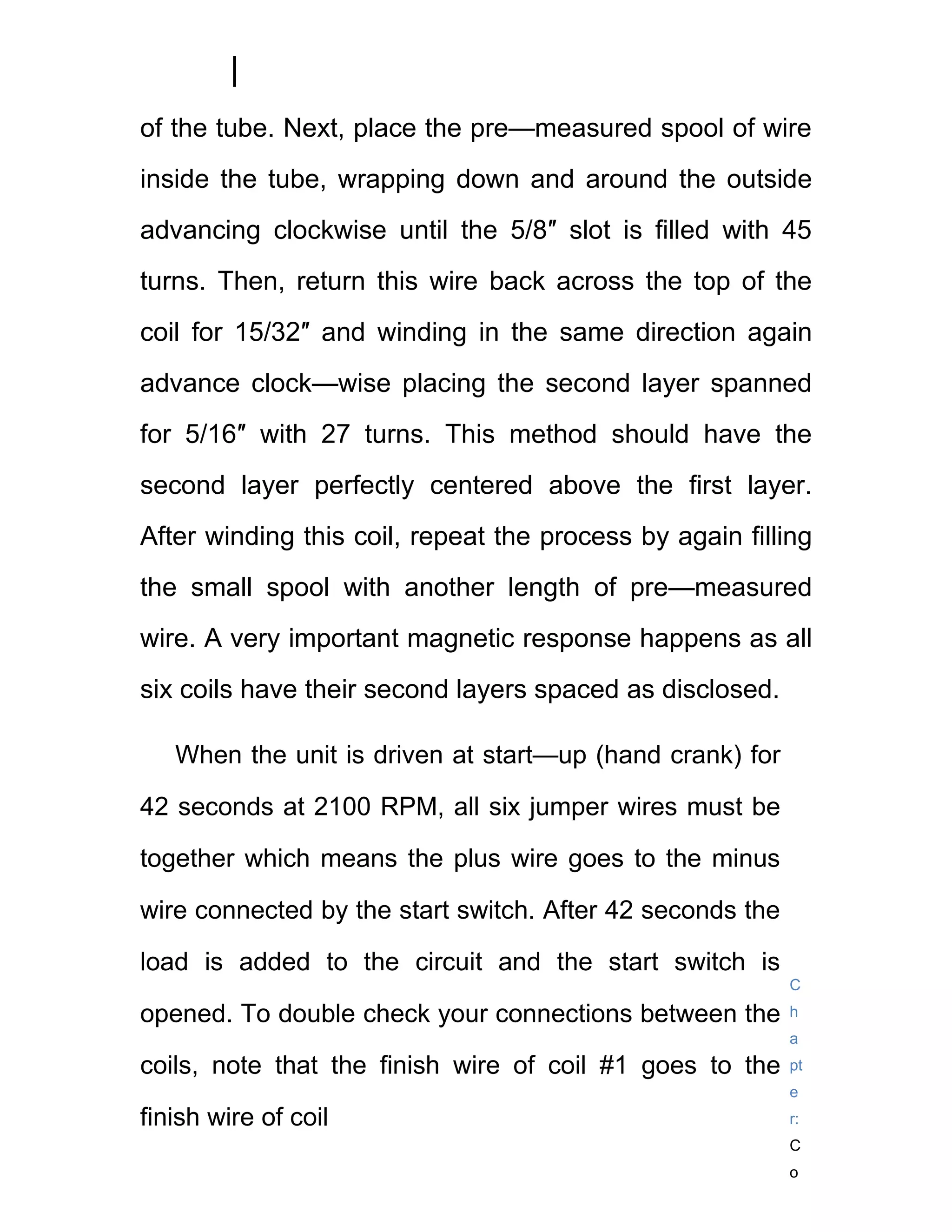 of the tube. Next, place the pre—measured spool of wire
inside the tube, wrapping down and around the outside
advancing clockwise until the 5/8″ slot is filled with 45
turns. Then, return this wire back across the top of the
coil for 15/32″ and winding in the same direction again
advance clock—wise placing the second layer spanned
for 5/16″ with 27 turns. This method should have the
second layer perfectly centered above the first layer.
After winding this coil, repeat the process by again filling
the small spool with another length of pre—measured
wire. A very important magnetic response happens as all
six coils have their second layers spaced as disclosed.

   When the unit is driven at start—up (hand crank) for

42 seconds at 2100 RPM, all six jumper wires must be

together which means the plus wire goes to the minus

wire connected by the start switch. After 42 seconds the

load is added to the circuit and the start switch is
                                                           C

opened. To double check your connections between the       h
                                                           a
coils, note that the finish wire of coil #1 goes to the    pt
                                                           e
finish wire of coil                                        r:
                                                           C
                                                           o
 