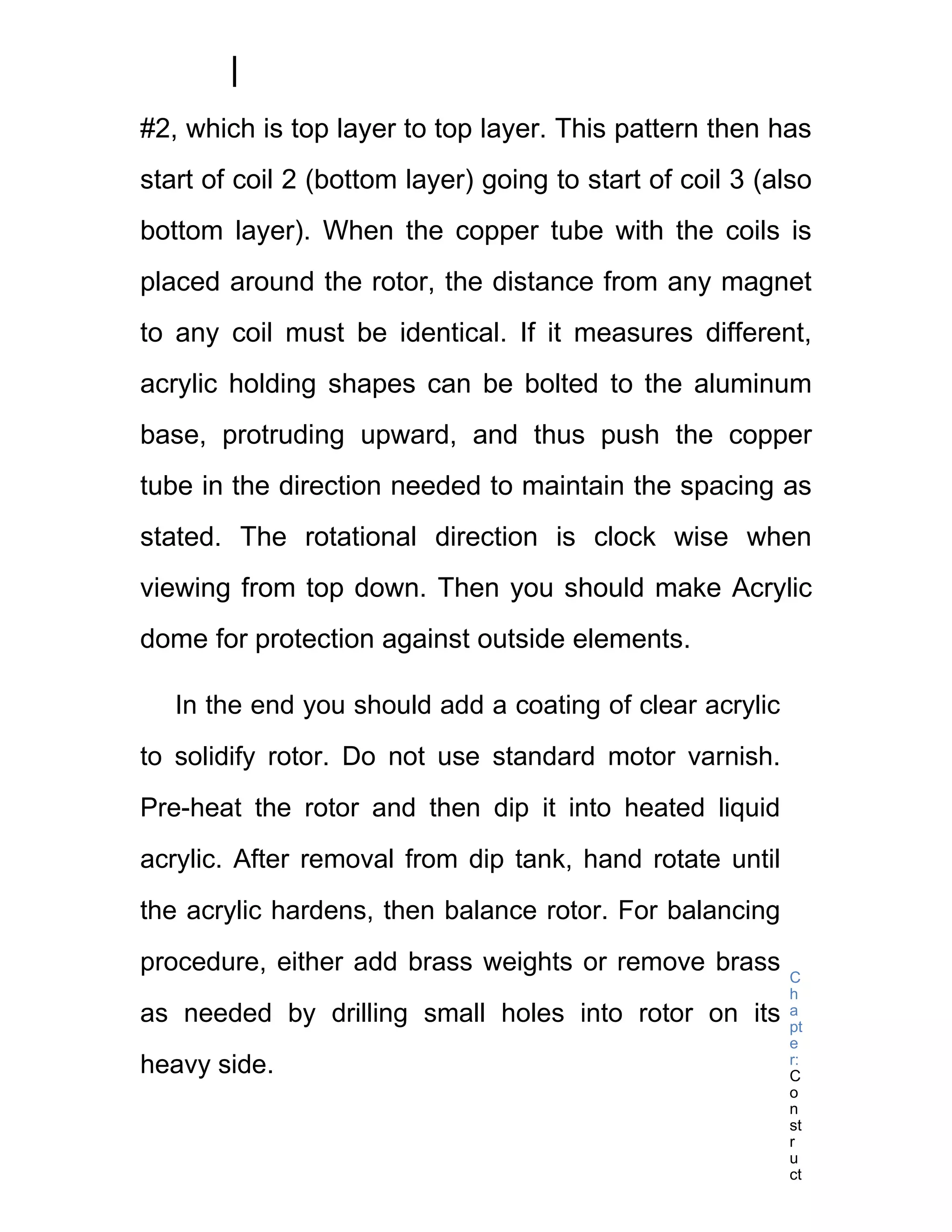#2, which is top layer to top layer. This pattern then has
start of coil 2 (bottom layer) going to start of coil 3 (also
bottom layer). When the copper tube with the coils is
placed around the rotor, the distance from any magnet
to any coil must be identical. If it measures different,
acrylic holding shapes can be bolted to the aluminum
base, protruding upward, and thus push the copper
tube in the direction needed to maintain the spacing as
stated. The rotational direction is clock wise when
viewing from top down. Then you should make Acrylic
dome for protection against outside elements.

   In the end you should add a coating of clear acrylic
to solidify rotor. Do not use standard motor varnish.
Pre-heat the rotor and then dip it into heated liquid
acrylic. After removal from dip tank, hand rotate until
the acrylic hardens, then balance rotor. For balancing
procedure, either add brass weights or remove brass       C
                                                          h
as needed by drilling small holes into rotor on its       a
                                                          pt
                                                          e
heavy side.                                               r:
                                                          C
                                                          o
                                                          n
                                                          st
                                                          r
                                                          u
                                                          ct
 