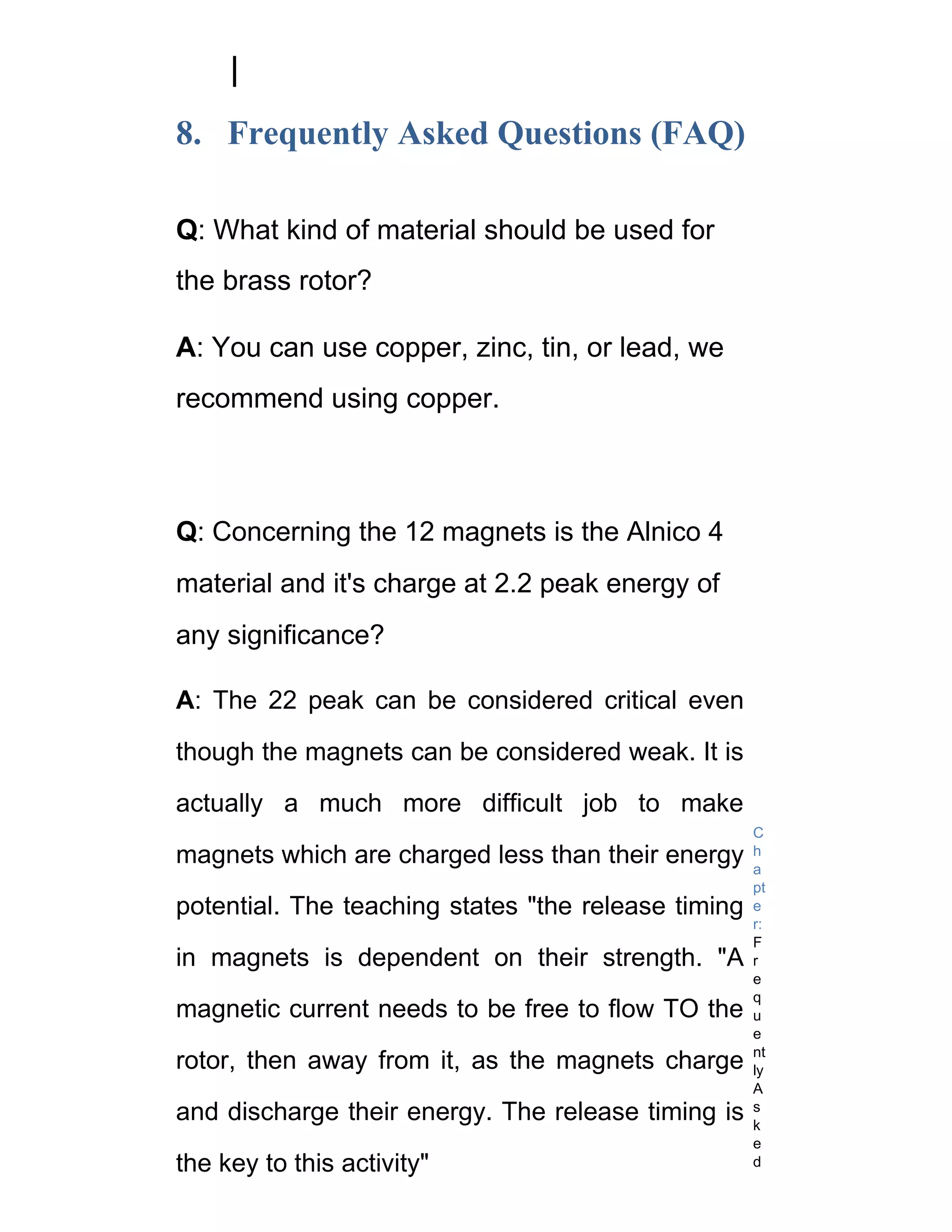 8. Frequently Asked Questions (FAQ)

Q: What kind of material should be used for
the brass rotor?

A: You can use copper, zinc, tin, or lead, we
recommend using copper.



Q: Concerning the 12 magnets is the Alnico 4
material and it's charge at 2.2 peak energy of
any significance?

A: The 22 peak can be considered critical even

though the magnets can be considered weak. It is

actually a much more difficult job to make
                                                     C
magnets which are charged less than their energy     h
                                                     a
                                                     pt
potential. The teaching states "the release timing   e
                                                     r:
                                                     F
in magnets is dependent on their strength. "A        r
                                                     e
                                                     q
magnetic current needs to be free to flow TO the     u
                                                     e
                                                     nt
rotor, then away from it, as the magnets charge      ly
                                                     A
and discharge their energy. The release timing is    s
                                                     k
                                                     e
the key to this activity"                            d
 