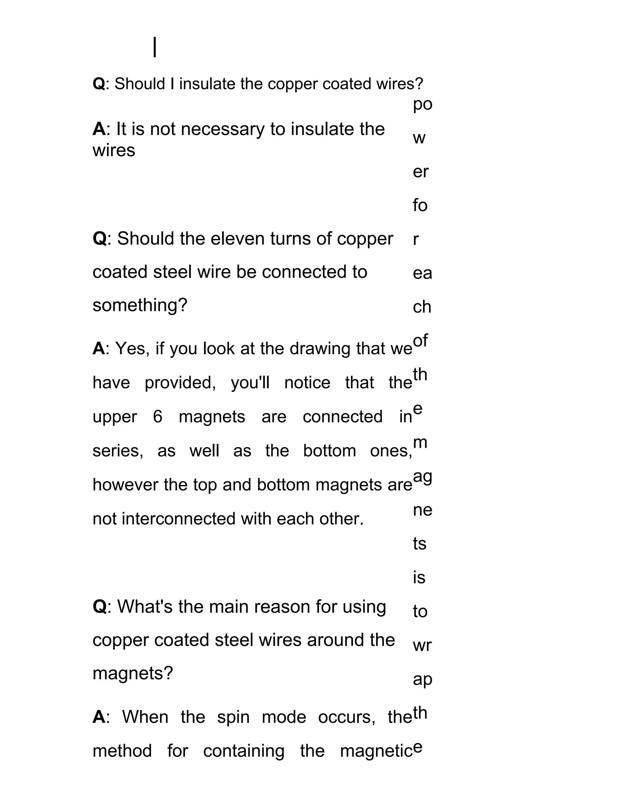 Q: Should I insulate the copper coated wires?
                                           po
A: It is not necessary to insulate the     w
wires
                                           er
                                           fo
Q: Should the eleven turns of copper       r
coated steel wire be connected to          ea
something?                                 ch

A: Yes, if you look at the drawing that weof
have provided, you'll notice that theth
upper 6 magnets are connected ine
series, as well as the bottom ones,m
however the top and bottom magnets areag
not interconnected with each other.
                                      ne
                                      ts
                                           is
Q: What's the main reason for using        to
copper coated steel wires around the wr
magnets?                                   ap

A: When the spin mode occurs, theth
method for containing the magnetice
 