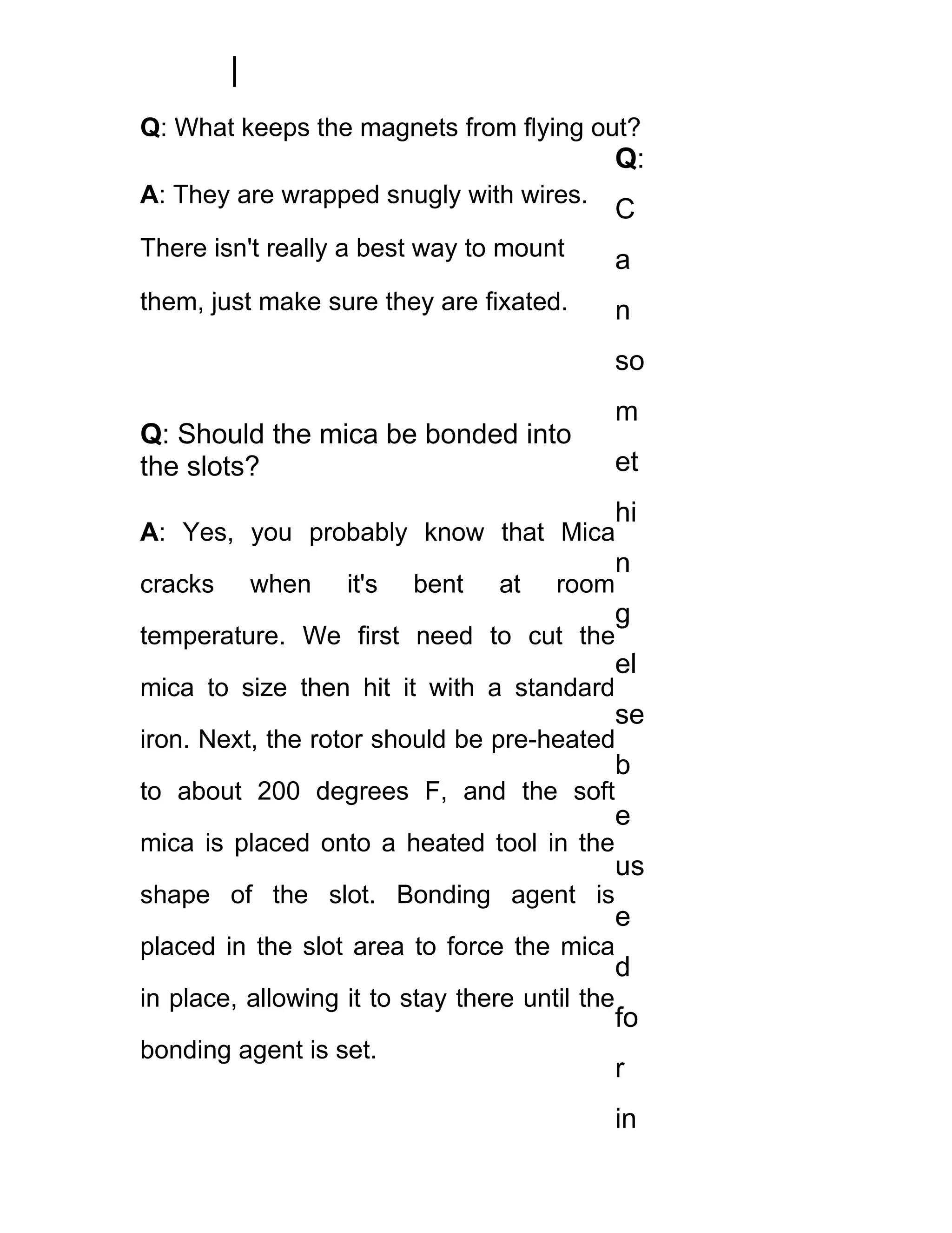 Q: What keeps the magnets from flying out?
                                                Q:
A: They are wrapped snugly with wires.
                                                C
There isn't really a best way to mount          a
them, just make sure they are fixated.          n
                                                so
                                                m
Q: Should the mica be bonded into
the slots?                                      et
                                                hi
A: Yes, you probably know that Mica
                                                n
cracks    when     it's   bent    at   room
                                                g
temperature. We first need to cut the
                                                el
mica to size then hit it with a standard
                                                se
iron. Next, the rotor should be pre-heated
                                                b
to about 200 degrees F, and the soft
                                                e
mica is placed onto a heated tool in the
                                                us
shape of the slot. Bonding agent is
                                                e
placed in the slot area to force the mica
                                                d
in place, allowing it to stay there until the
                                                fo
bonding agent is set.
                                                r
                                                in
 