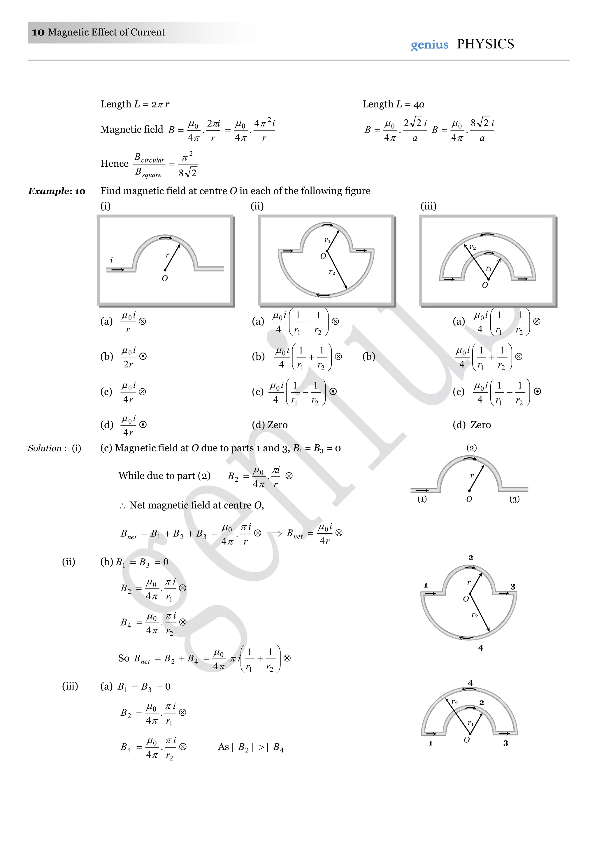 10 Magnetic Effect of Current
genius PHYSICS
Length L = 2 r Length L = 4a
Magnetic field
r
i
B


 2
.
4
0

r
i2
0 4
.
4




a
i
B
22
.
4
0



a
i
B
28
.
4
0



Hence
28
2


square
circular
B
B
Example: 10 Find magnetic field at centre O in each of the following figure
(i) (ii) (iii)
(a)
r
i0
 (a) 






21
0 11
4 rr
i
 (a) 






21
0 11
4 rr
i

(b)
r
i
2
0
 (b) 






21
0 11
4 rr
i
 (b) 






21
0 11
4 rr
i

(c)
r
i
4
0
 (c) 






21
0 11
4 rr
i
 (c) 






21
0 11
4 rr
i

(d)
r
i
4
0
 (d) Zero (d) Zero
Solution : (i) (c) Magnetic field at O due to parts 1 and 3, B1 = B3 = 0
While due to part (2)
r
i
B



.
4
0
2  
 Net magnetic field at centre O,
r
i
BBBBnet



.
4
0
321    
r
i
Bnet
4
0
(ii) (b) 031  BB

1
0
2 .
4 r
i
B




2
0
4 .
4 r
i
B



So 






21
0
42
11
.
4 rr
iBBBnet 


(iii) (a) 031  BB

1
0
2 .
4 r
i
B




2
0
4 .
4 r
i
B



As |||| 42 BB 
r
i
O
r
O(1)
(2)
(3)
r1
O
r2
1
2
3r1
O
r2
4
r1
O
r2
r1
O
r2 2
1 3
4
 
