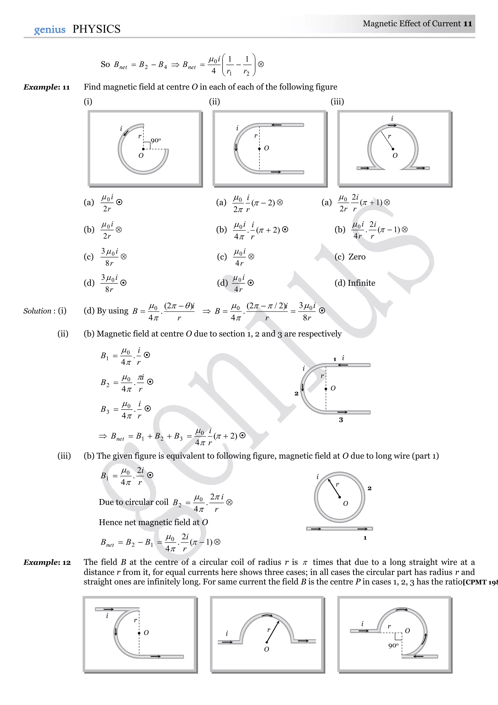 Magnetic Effect of Current 11
11genius PHYSICS
So 






21
0
42
11
4 rr
i
BBBB netnet

Example: 11 Find magnetic field at centre O in each of each of the following figure
(i) (ii) (iii)
(a)
r
i
2
0
 (a) )2(
2
0



r
i
 (a) )1(
2
2
0


r
i
r

(b)
r
i
2
0
 (b) )2(.
4
0



r
ii
 (b)  )1(
2
.
4
0


r
i
r
i
(c) 
r
i
8
3 0
(c) 
r
i
4
0
(c) Zero
(d)
r
i
8
3 0
 (d)
r
i
4
0
 (d) Infinite
Solution : (i) (d) By using
r
i
B
)2(
.
4
0 

 
 
r
i
r
i
B
8
3)2/2(
.
4
00 




 
(ii) (b) Magnetic field at centre O due to section 1, 2 and 3 are respectively
r
i
B .
4
0
1


 
r
i
B



.
4
0
2  
r
i
B .
4
0
3


 
 )2(
4
0
321  


r
i
BBBBnet 
(iii) (b) The given figure is equivalent to following figure, magnetic field at O due to long wire (part 1)
r
i
B
2
.
4
0
1


 
Due to circular coil 
r
i
B


 2
.
4
0
2
Hence net magnetic field at O
 )1(
2
.
4
0
12 


r
i
BBBnet
Example: 12 The field B at the centre of a circular coil of radius r is  times that due to a long straight wire at a
distance r from it, for equal currents here shows three cases; in all cases the circular part has radius r and
straight ones are infinitely long. For same current the field B is the centre P in cases 1, 2, 3 has the ratio[CPMT 198
r
O
i
90o
r
i
O
r
O
i
1 i
r
i
O
2
3
r
i
O r
O
i O
90o
ri
r
O
i
1
2
 
