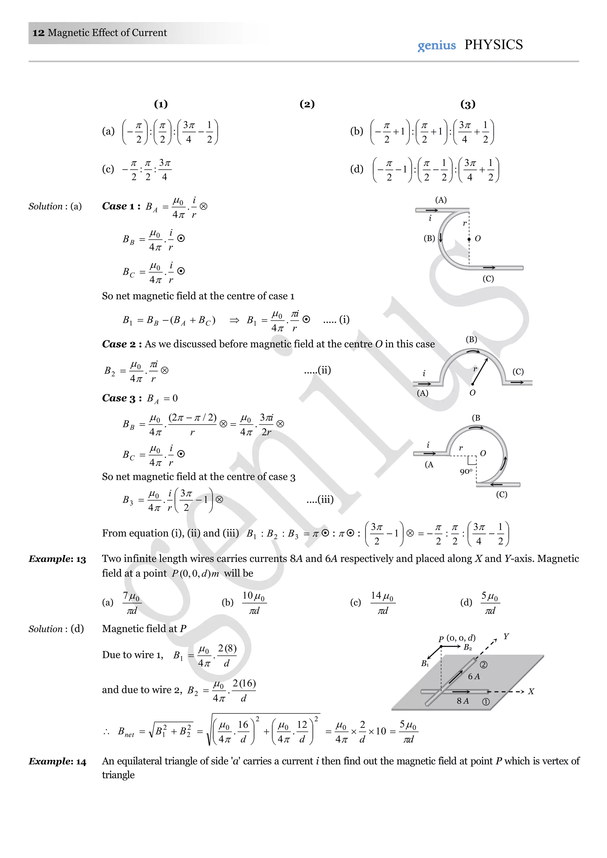 12 Magnetic Effect of Current
genius PHYSICS
(1) (2) (3)
(a) 


















2
1
4
3
:
2
:
2

(b) 


















2
1
4
3
:1
2
:1
2

(c)
4
3
:
2
:
2

 (d) 


















2
1
4
3
:
2
1
2
:1
2

Solution : (a) Case 1 : 
r
i
BA .
4
0


r
i
BB .
4
0


 
r
i
BC .
4
0


 
So net magnetic field at the centre of case 1
)(1 CAB BBBB  
r
i
B



.
4
0
1   ..... (i)
Case 2 : As we discussed before magnetic field at the centre O in this case

r
i
B



.
4
0
2 .....(ii)
Case 3 : 0AB



r
BB
)2/2(
.
4
0 



r
i
2
3
.
4
0 


r
i
BC .
4
0


 
So net magnetic field at the centre of case 3






 1
2
3
.
4
0
3



r
i
B ....(iii)
From equation (i), (ii) and (iii) 321 :: BBB  :   : 





 1
2
3







2
1
4
3
:
2
:
2

Example: 13 Two infinite length wires carries currents 8A and 6A respectively and placed along X and Y-axis. Magnetic
field at a point mdP ),0,0( will be
(a)
d
07
(b)
d
010
(c)
d
014
(d)
d
05
Solution : (d) Magnetic field at P
Due to wire 1,
d
B
)8(2
.
4
0
1



and due to wire 2,
d
B
)16(2
.
4
0
2




2
0
2
02
2
2
1
12
.
4
16
.
4 












dd
BBBnet




dd 


 00 5
10
2
4

Example: 14 An equilateral triangle of side 'a' carries a current i then find out the magnetic field at point P which is vertex of
triangle
O
90o
r
(B
)
i
(C)
(A
)
(A)
r
i
O(B)
(C)
r
O
i (C)
(B)
(A)
P
B1
B2
Y
X
(0, 0, d)
6 A
8 A 

 