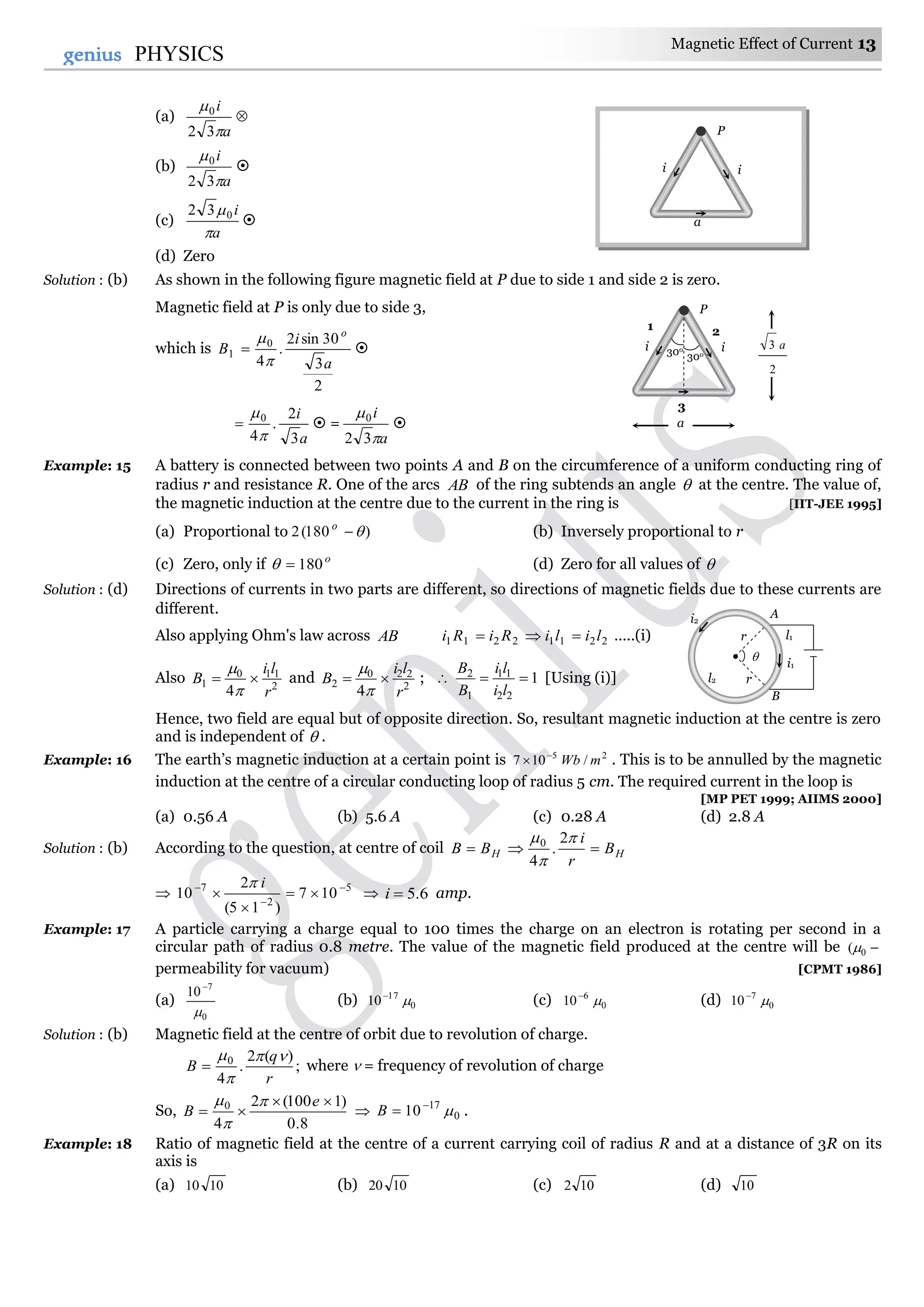 Magnetic Effect of Current 13
13genius PHYSICS
(a)
a
i


32
0

(b)
a
i


32
0

(c)
a
i

032

(d) Zero
Solution : (b) As shown in the following figure magnetic field at P due to side 1 and side 2 is zero.
Magnetic field at P is only due to side 3,
which is
2
3
30sin2
.
4
0
1
a
i
B
o


 
a
i
3
2
.
4
0


  =
a
i


32
0

Example: 15 A battery is connected between two points A and B on the circumference of a uniform conducting ring of
radius r and resistance R. One of the arcs AB of the ring subtends an angle  at the centre. The value of,
the magnetic induction at the centre due to the current in the ring is [IIT-JEE 1995]
(a) Proportional to )180(2 o
(b) Inversely proportional to r
(c) Zero, only if o
180 (d) Zero for all values of 
Solution : (d) Directions of currents in two parts are different, so directions of magnetic fields due to these currents are
different.
Also applying Ohm's law across AB 22112211 liliRiRi  …..(i)
Also 2
110
1
4 r
li
B 


and 2
220
2
4 r
li
B 


;  1
22
11
1
2

li
li
B
B
[Using (i)]
Hence, two field are equal but of opposite direction. So, resultant magnetic induction at the centre is zero
and is independent of  .
Example: 16 The earth’s magnetic induction at a certain point is 25
/107 mWb
 . This is to be annulled by the magnetic
induction at the centre of a circular conducting loop of radius 5 cm. The required current in the loop is
[MP PET 1999; AIIMS 2000]
(a) 0.56 A (b) 5.6 A (c) 0.28 A (d) 2.8 A
Solution : (b) According to the question, at centre of coil HH B
r
i
BB 


 2
.
4
0
 5
2
7
107
)15(
2
10 





i
 6.5i amp.
Example: 17 A particle carrying a charge equal to 100 times the charge on an electron is rotating per second in a
circular path of radius 0.8 metre. The value of the magnetic field produced at the centre will be 0(
permeability for vacuum) [CPMT 1986]
(a)
0
7
10


(b) 0
17
10 
(c) 0
6
10 
(d) 0
7
10 
Solution : (b) Magnetic field at the centre of orbit due to revolution of charge.
;
)(2
.
4
0
r
q
B



 where  = frequency of revolution of charge
So,
8.0
)1100(2
4
0 

e
B



 0
17
10 
B .
Example: 18 Ratio of magnetic field at the centre of a current carrying coil of radius R and at a distance of 3R on its
axis is
(a) 1010 (b) 1020 (c) 102 (d) 10

r
r
i2
A
l2
B
l1
i1
P
i i
3
30o
30o
1 2
a
2
3 a
P
i
a
i
 