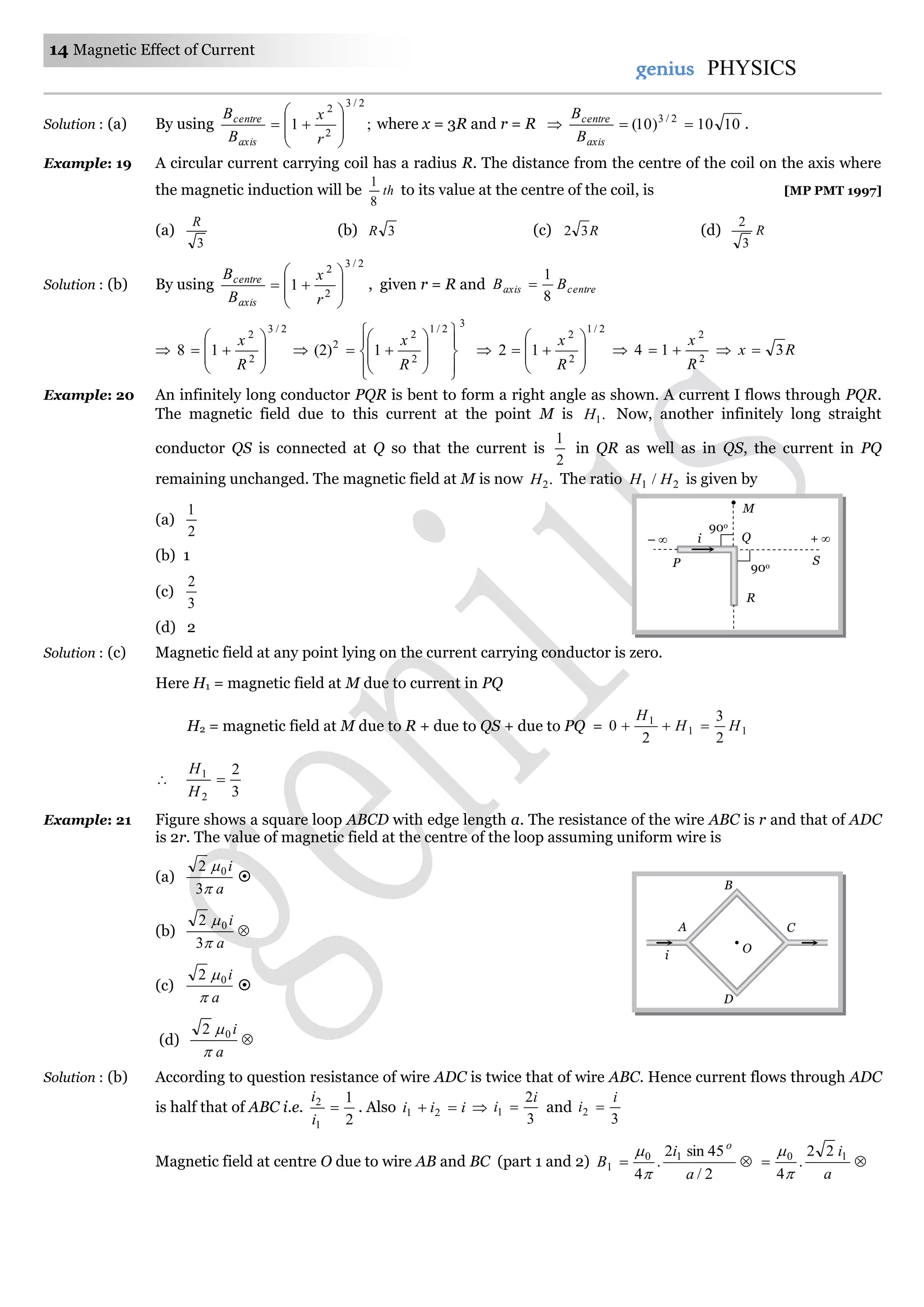 14 Magnetic Effect of Current
genius PHYSICS
Solution : (a) By using ;1
2/3
2
2









r
x
B
B
axis
centre
where x = 3R and r = R  1010)10( 2/3

axis
centre
B
B
.
Example: 19 A circular current carrying coil has a radius R. The distance from the centre of the coil on the axis where
the magnetic induction will be th
8
1
to its value at the centre of the coil, is [MP PMT 1997]
(a)
3
R
(b) 3R (c) R32 (d) R
3
2
Solution : (b) By using
2/3
2
2
1









r
x
B
B
axis
centre
, given r = R and centreaxis BB
8
1


2/3
2
2
18









R
x

3
2/1
2
2
2
1)2(

















R
x

2/1
2
2
12









R
x
 2
2
14
R
x
  Rx 3
Example: 20 An infinitely long conductor PQR is bent to form a right angle as shown. A current I flows through PQR.
The magnetic field due to this current at the point M is .1H Now, another infinitely long straight
conductor QS is connected at Q so that the current is
2
1
in QR as well as in QS, the current in PQ
remaining unchanged. The magnetic field at M is now .2H The ratio 21 / HH is given by
(a)
2
1
(b) 1
(c)
3
2
(d) 2
Solution : (c) Magnetic field at any point lying on the current carrying conductor is zero.
Here H1 = magnetic field at M due to current in PQ
H2 = magnetic field at M due to R + due to QS + due to PQ = 11
1
2
3
2
0 HH
H


3
2
2
1

H
H
Example: 21 Figure shows a square loop ABCD with edge length a. The resistance of the wire ABC is r and that of ADC
is 2r. The value of magnetic field at the centre of the loop assuming uniform wire is
(a)
a
i


3
2 0

(b) 
a
i


3
2 0
(c)
a
i

02

(d) 
a
i

02
Solution : (b) According to question resistance of wire ADC is twice that of wire ABC. Hence current flows through ADC
is half that of ABC i.e.
2
1
1
2

i
i
. Also iii  21 
3
2
1
i
i  and
3
2
i
i 
Magnetic field at centre O due to wire AB and BC (part 1 and 2) 
2/
45sin2
.
4
10
1
a
i
B
o



a
i10 22
.
4

i
D
B
CA
O
M
P
i + 
S
R
– 
90o
90o
Q
 