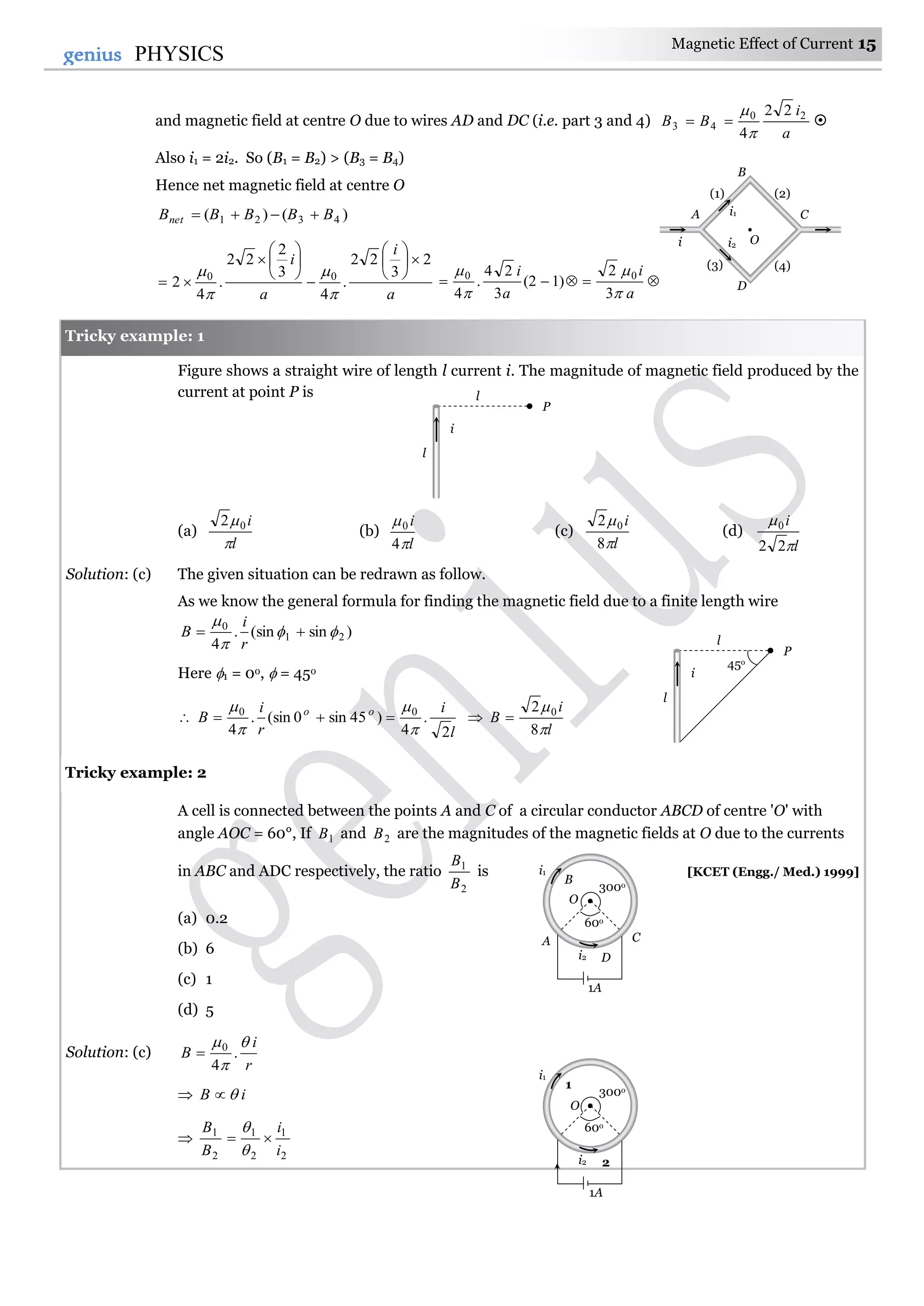 Magnetic Effect of Current 15
15genius PHYSICS
and magnetic field at centre O due to wires AD and DC (i.e. part 3 and 4)
a
i
BB 20
43
22
4

 
Also i1 = 2i2. So (B1 = B2) > (B3 = B4)
Hence net magnetic field at centre O
)()( 4321 BBBBBnet 
a
i
a
i 2
3
22
.
4
3
2
22
.
4
2 00




















a
i
a
i




3
2
)12(
3
24
.
4
00
Figure shows a straight wire of length l current i. The magnitude of magnetic field produced by the
current at point P is
(a)
l
i

02
(b)
l
i


4
0
(c)
l
i


8
2 0
(d)
l
i


22
0
Solution: (c) The given situation can be redrawn as follow.
As we know the general formula for finding the magnetic field due to a finite length wire
)sin(sin.
4
21
0




r
i
B
Here 1 = 0o,  = 45o

l
i
r
i
B oo
2
.
4
)45sin0(sin.
4
00




 
l
i
B


8
2 0

A cell is connected between the points A and C of a circular conductor ABCD of centre 'O' with
angle AOC = 60°, If 1B and 2B are the magnitudes of the magnetic fields at O due to the currents
in ABC and ADC respectively, the ratio
2
1
B
B
is [KCET (Engg./ Med.) 1999]
(a) 0.2
(b) 6
(c) 1
(d) 5
Solution: (c)
r
i
B



.
4
0

 iB 

2
1
2
1
2
1
i
i
B
B



Tricky example: 2
Tricky example: 1
l
i
l
P
45o
l
i
l
P
i
D
B
CA
(1) (2)
(3) (4)
i1
i2 O
1A
i2
300o
1
2
60o
i1
O
1A
i2
300o
B
CA
D
60o
i1
O
 