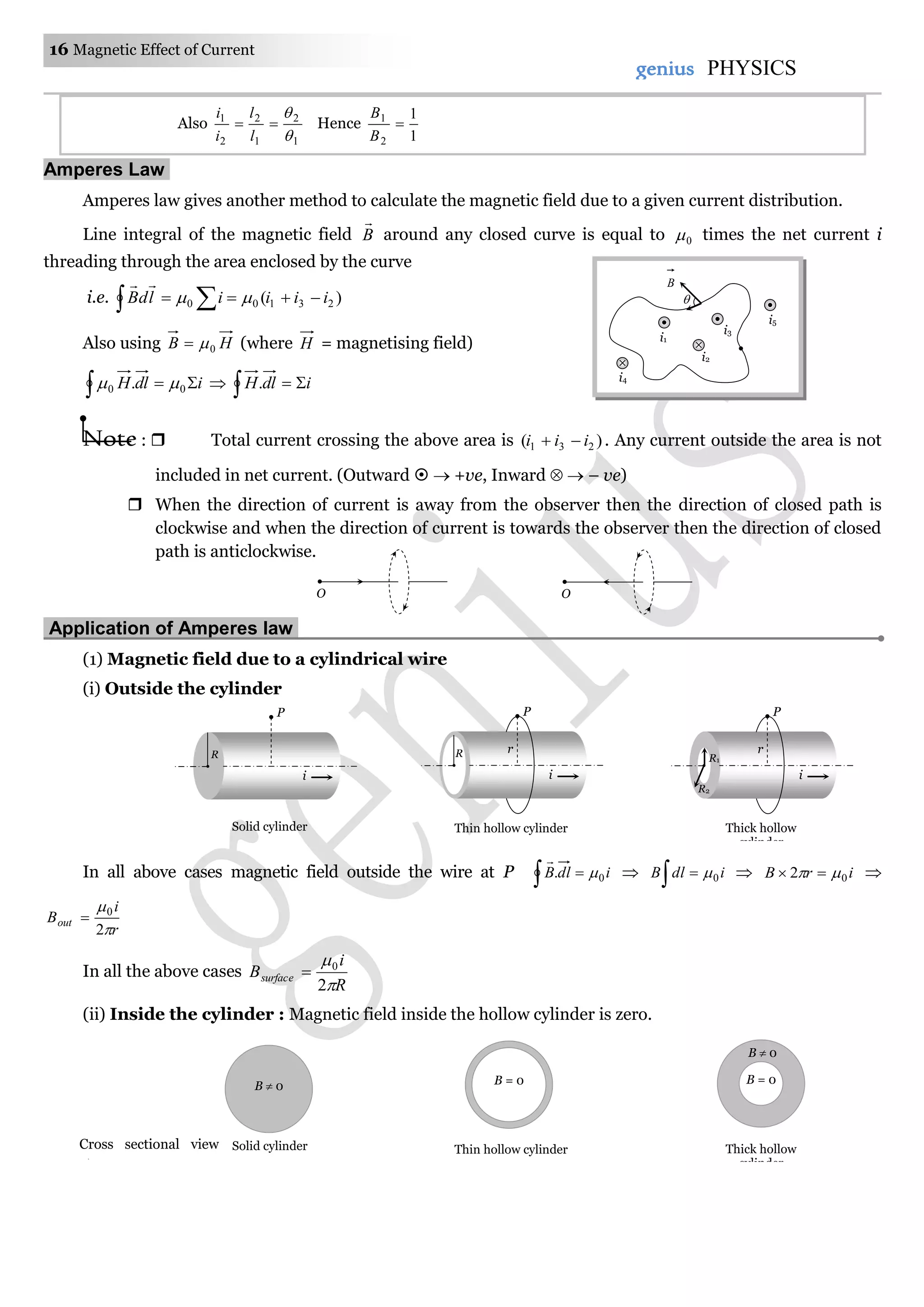16 Magnetic Effect of Current
genius PHYSICS
Also
1
2
1
2
2
1



l
l
i
i
Hence
1
1
2
1

B
B
Amperes Law.
Amperes law gives another method to calculate the magnetic field due to a given current distribution.
Line integral of the magnetic field B

around any closed curve is equal to 0 times the net current i
threading through the area enclosed by the curve
i.e. )( 23100 iiiildB   

Also using HB 0 (where H = magnetising field)
idlH  00 .   idlH  .
Note :  Total current crossing the above area is )( 231 iii  . Any current outside the area is not
included in net current. (Outward   +ve, Inward   – ve)
 When the direction of current is away from the observer then the direction of closed path is
clockwise and when the direction of current is towards the observer then the direction of closed
path is anticlockwise.
Application of Amperes law.
(1) Magnetic field due to a cylindrical wire
(i) Outside the cylinder
In all above cases magnetic field outside the wire at P   idlB 0. 

 idlB 0  irB 02   
r
i
Bout


2
0

In all the above cases
R
i
Bsurface


2
0

(ii) Inside the cylinder : Magnetic field inside the hollow cylinder is zero.
O O
R
i
P
Solid cylinder
R
i
P
r
Thin hollow cylinder
R1
i
P
r
R2
Thick hollow
cylinder
B  0
Solid cylinder
B = 0
Thin hollow cylinder
B = 0
B  0
Thick hollow
cylinder
Cross sectional view

i1
i2
i3
i5
i4

B
 