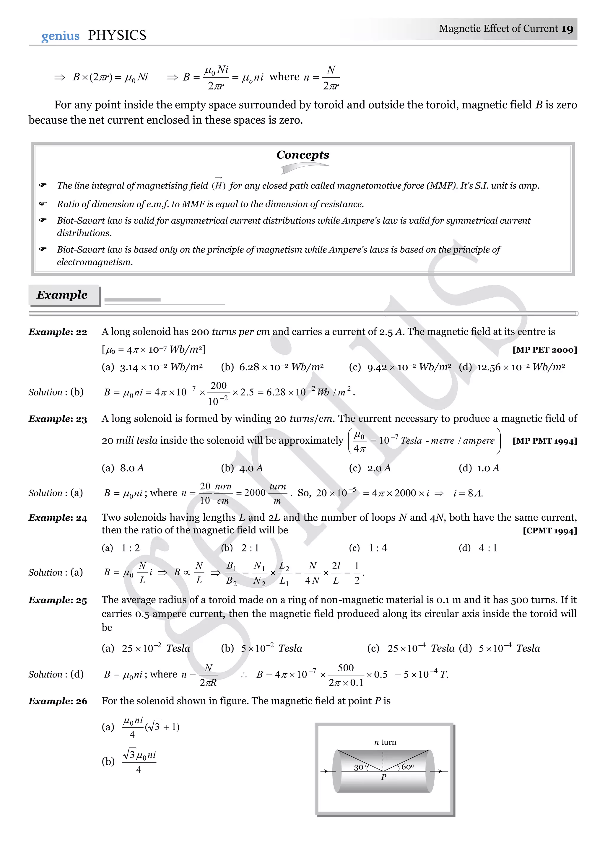 Magnetic Effect of Current 19
19genius PHYSICS
 NirB 0)2(    ni
r
Ni
B o



2
0
where
r
N
n
2

For any point inside the empty space surrounded by toroid and outside the toroid, magnetic field B is zero
because the net current enclosed in these spaces is zero.
Concepts
 The line integral of magnetising field )(H for any closed path called magnetomotive force (MMF). It's S.I. unit is amp.
 Ratio of dimension of e.m.f. to MMF is equal to the dimension of resistance.
 Biot-Savart law is valid for asymmetrical current distributions while Ampere's law is valid for symmetrical current
distributions.
 Biot-Savart law is based only on the principle of magnetism while Ampere's laws is based on the principle of
electromagnetism.
Example: 22 A long solenoid has 200 turns per cm and carries a current of 2.5 A. The magnetic field at its centre is
[0 = 4  10–7 Wb/m2] [MP PET 2000]
(a) 3.14  10–2 Wb/m2 (b) 6.28  10–2 Wb/m2 (c) 9.42  10–2 Wb/m2 (d) 12.56  10–2 Wb/m2
Solution : (b) 22
2
7
0 /1028.65.2
10
200
104 mWbniB 


  .
Example: 23 A long solenoid is formed by winding 20 turns/cm. The current necessary to produce a magnetic field of
20 mili tesla inside the solenoid will be approximately 





 
amperemetreTesla /-10
4
70


[MP PMT 1994]
(a) 8.0 A (b) 4.0 A (c) 2.0 A (d) 1.0 A
Solution : (a) niB 0 ; where
cm
turn
n
10
20
 =
m
turn
2000 . So, 5
1020 
 i 20004  .8Ai 
Example: 24 Two solenoids having lengths L and 2L and the number of loops N and 4N, both have the same current,
then the ratio of the magnetic field will be [CPMT 1994]
(a) 2:1 (b) 1:2 (c) 4:1 (d) 1:4
Solution : (a) i
L
N
B 0
L
N
B  .
2
12
41
2
2
1
2
1

L
l
N
N
L
L
N
N
B
B
Example: 25 The average radius of a toroid made on a ring of non-magnetic material is 0.1 m and it has 500 turns. If it
carries 0.5 ampere current, then the magnetic field produced along its circular axis inside the toroid will
be
(a) 2
1025 
 Tesla (b) 2
105 
 Tesla (c) 4
1025 
 Tesla (d) 4
105 
 Tesla
Solution : (d) niB 0 ; where
R
N
n
2
  5.0
1.02
500
104 7


 

B .105 4
T

Example: 26 For the solenoid shown in figure. The magnetic field at point P is
(a) )13(
4
0

ni
(b)
4
3 0 ni
Example
s
n turn
30o 60o
P
 