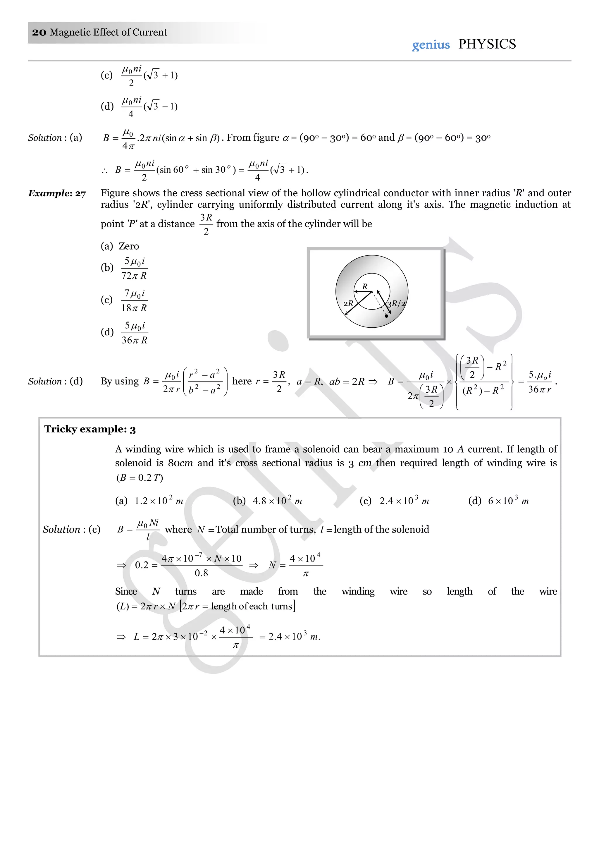 20 Magnetic Effect of Current
genius PHYSICS
(c) )13(
2
0

ni
(d) )13(
4
0

ni
Solution : (a) )sin(sin2.
4
0



 niB . From figure  = (90o – 30o) = 60o and  = (90o – 60o) = 30o
 )13(
4
)30sin60(sin
2
00

nini
B oo 
.
Example: 27 Figure shows the cress sectional view of the hollow cylindrical conductor with inner radius 'R' and outer
radius '2R', cylinder carrying uniformly distributed current along it's axis. The magnetic induction at
point 'P' at a distance
2
3R
from the axis of the cylinder will be
(a) Zero
(b)
R
i


72
5 0
(c)
R
i


18
7 0
(d)
R
i


36
5 0
Solution : (d) By using 









 22
22
0
2 ab
ar
r
i
B


here ,
2
3R
r  ,Ra  Rab 2 




























 22
2
0
)(
2
3
2
3
2
RR
R
R
R
i
B


r
io


36
.5
 .
A winding wire which is used to frame a solenoid can bear a maximum 10 A current. If length of
solenoid is 80cm and it's cross sectional radius is 3 cm then required length of winding wire is
)2.0( TB 
(a) m2
102.1  (b) m2
108.4  (c) m3
104.2  (d) m3
106 
Solution : (c)
l
Ni
B 0
 where N Total number of turns, l length of the solenoid

8.0
10104
2.0
7



N


4
104 
N
Since N turns are made from the winding wire so length of the wire
NrL  2)(  turnseachoflength2 r



4
2 104
1032

 
L .104.2 3
m
2R
R
3R/2
Tricky example: 3
 