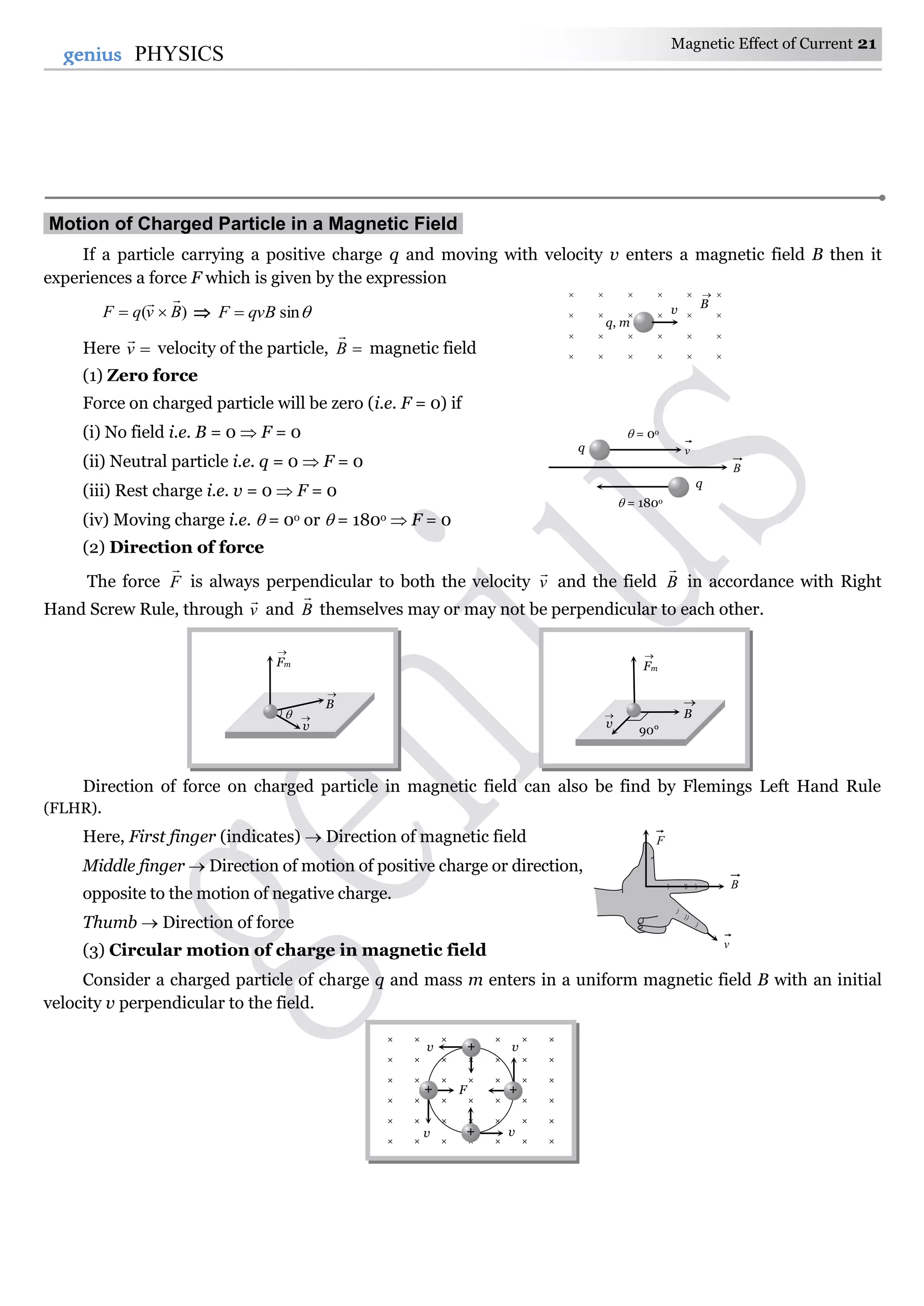 Magnetic Effect of Current 21
21genius PHYSICS
Motion of Charged Particle in a Magnetic Field.
If a particle carrying a positive charge q and moving with velocity v enters a magnetic field B then it
experiences a force F which is given by the expression
)( BvqF

  sinqvBF 
Here v

velocity of the particle, B

magnetic field
(1) Zero force
Force on charged particle will be zero (i.e. F = 0) if
(i) No field i.e. B = 0  F = 0
(ii) Neutral particle i.e. q = 0  F = 0
(iii) Rest charge i.e. v = 0  F = 0
(iv) Moving charge i.e.  = 0o or  = 180o  F = 0
(2) Direction of force
The force F

is always perpendicular to both the velocity v

and the field B

in accordance with Right
Hand Screw Rule, through v

and B

themselves may or may not be perpendicular to each other.
Direction of force on charged particle in magnetic field can also be find by Flemings Left Hand Rule
(FLHR).
Here, First finger (indicates)  Direction of magnetic field
Middle finger  Direction of motion of positive charge or direction,
opposite to the motion of negative charge.
Thumb  Direction of force
(3) Circular motion of charge in magnetic field
Consider a charged particle of charge q and mass m enters in a uniform magnetic field B with an initial
velocity v perpendicular to the field.
F
B
v
vq
 = 0o
 = 180o
q
B
× × × × × ×
× × × × × × ×
× × × × × × ×
× × × × × × ×
× × × × × × ×
× × × × × × ×
v v
v v
F
+
++
+
     
     
     
     
q, m
v B

v

B

Fm


90°
v
 B

Fm

 