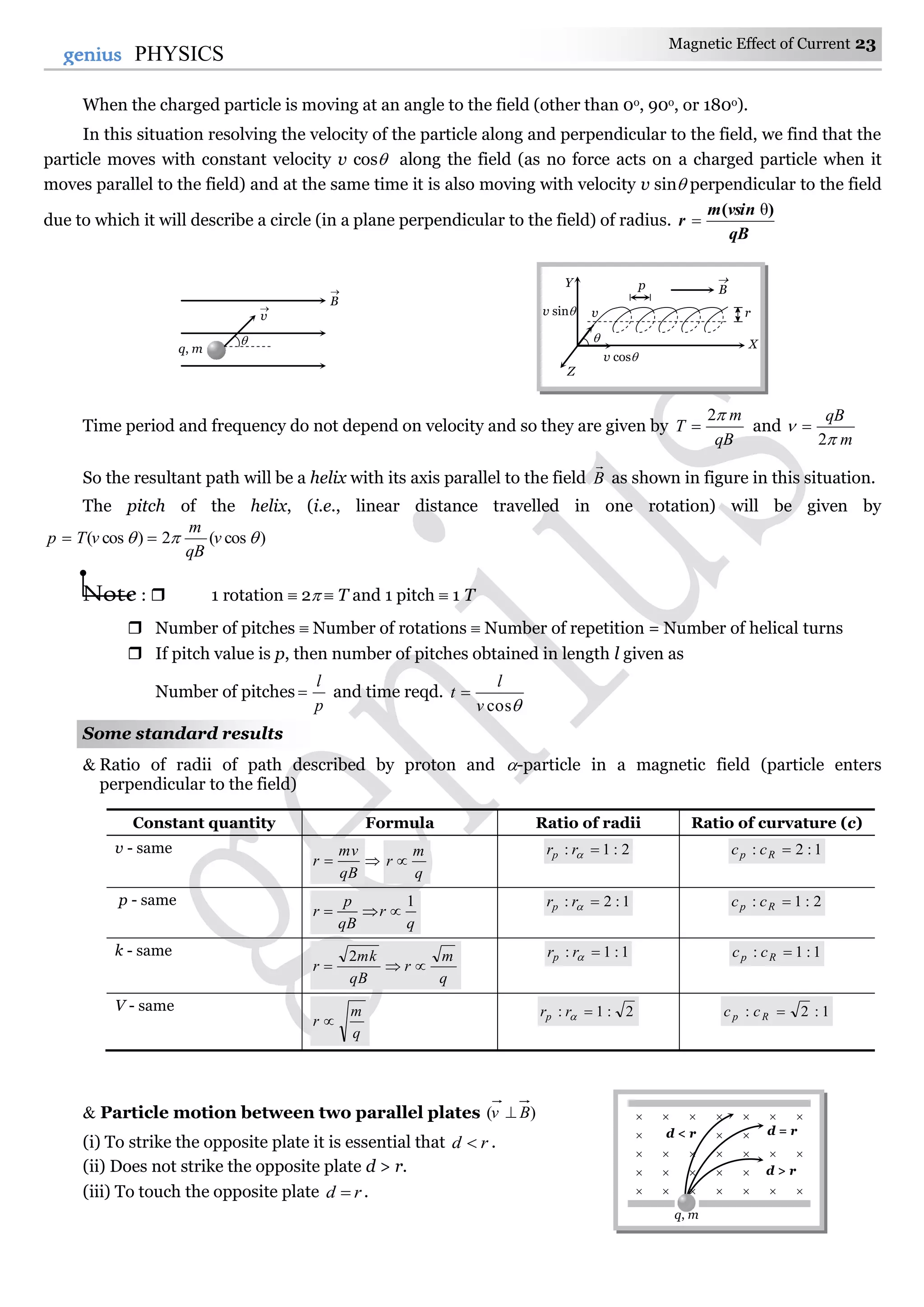 Magnetic Effect of Current 23
23genius PHYSICS
When the charged particle is moving at an angle to the field (other than 0o, 90o, or 180o).
In this situation resolving the velocity of the particle along and perpendicular to the field, we find that the
particle moves with constant velocity v cos along the field (as no force acts on a charged particle when it
moves parallel to the field) and at the same time it is also moving with velocity v sin perpendicular to the field
due to which it will describe a circle (in a plane perpendicular to the field) of radius.
qB
vsinm
r
)( θ

Time period and frequency do not depend on velocity and so they are given by
qB
m
T
2
 and
m
qB


2

So the resultant path will be a helix with its axis parallel to the field B

as shown in figure in this situation.
The pitch of the helix, (i.e., linear distance travelled in one rotation) will be given by
)cos(2)cos(  v
qB
m
vTp 
Note :  1 rotation  2  T and 1 pitch  1 T
 Number of pitches  Number of rotations  Number of repetition = Number of helical turns
 If pitch value is p, then number of pitches obtained in length l given as
Number of pitches
p
l
 and time reqd.
cosv
l
t 
Some standard results
 Ratio of radii of path described by proton and -particle in a magnetic field (particle enters
perpendicular to the field)
Constant quantity Formula Ratio of radii Ratio of curvature (c)
v - same
qB
mv
r  
q
m
r 
2:1: rrp 1:2: Rp cc
p - same
q
r
qB
p
r
1

1:2: rrp 2:1: Rp cc
k - same
q
m
r
qB
mk
r 
2 1:1: rrp 1:1: Rp cc
V - same
q
m
r 
2:1: rrp 1:2: Rp cc
 Particle motion between two parallel plates )( Bv 
(i) To strike the opposite plate it is essential that rd  .
(ii) Does not strike the opposite plate d > r.
(iii) To touch the opposite plate rd  .
 
   
      

      

      
d < r d = r
d > r
q, m

q, m
v

B


v
p
r
B
Y
X
Z
v sin
v cos
 