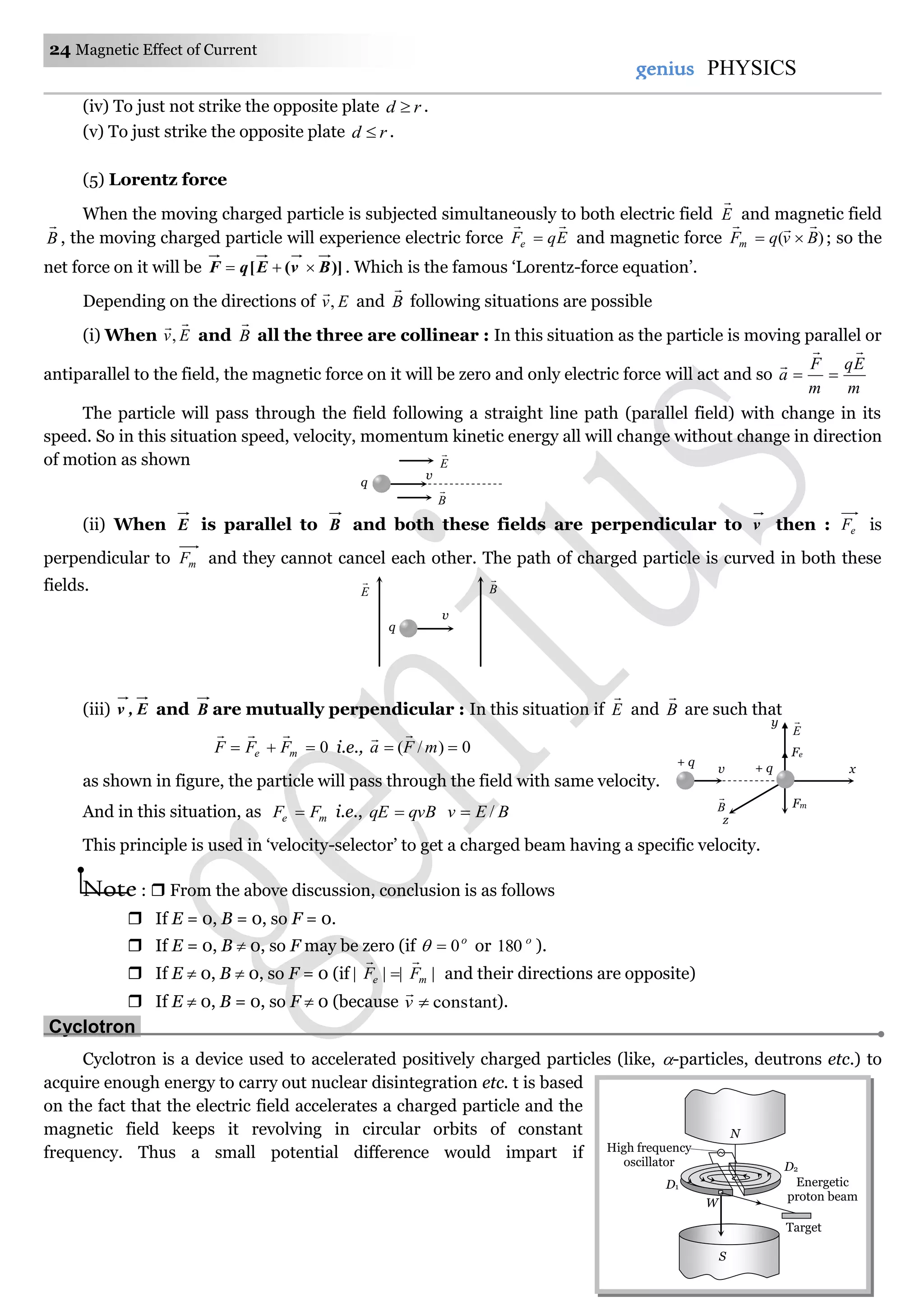 24 Magnetic Effect of Current
genius PHYSICS
(iv) To just not strike the opposite plate rd  .
(v) To just strike the opposite plate rd  .
(5) Lorentz force
When the moving charged particle is subjected simultaneously to both electric field E

and magnetic field
B

, the moving charged particle will experience electric force EqFe

 and magnetic force )( BvqFm

 ; so the
net force on it will be )]([ BvEqF  . Which is the famous ‘Lorentz-force equation’.
Depending on the directions of Ev,

and B

following situations are possible
(i) When Ev

, and B

all the three are collinear : In this situation as the particle is moving parallel or
antiparallel to the field, the magnetic force on it will be zero and only electric force will act and so
m
Eq
m
F
a



The particle will pass through the field following a straight line path (parallel field) with change in its
speed. So in this situation speed, velocity, momentum kinetic energy all will change without change in direction
of motion as shown
(ii) When E is parallel to B and both these fields are perpendicular to v then : eF is
perpendicular to mF and they cannot cancel each other. The path of charged particle is curved in both these
fields.
(iii) E,v and B are mutually perpendicular : In this situation if E

and B

are such that
0 me FFF

i.e., 0)/(  mFa

as shown in figure, the particle will pass through the field with same velocity.
And in this situation, as me FF  i.e., qvBqE  BEv /
This principle is used in ‘velocity-selector’ to get a charged beam having a specific velocity.
Note :  From the above discussion, conclusion is as follows
 If E = 0, B = 0, so F = 0.
 If E = 0, B  0, so F may be zero (if o
0 or o
180 ).
 If E  0, B  0, so F = 0 (if |||| me FF

 and their directions are opposite)
 If E  0, B = 0, so F  0 (because constantv

).
Cyclotron.
Cyclotron is a device used to accelerated positively charged particles (like, -particles, deutrons etc.) to
acquire enough energy to carry out nuclear disintegration etc. t is based
on the fact that the electric field accelerates a charged particle and the
magnetic field keeps it revolving in circular orbits of constant
frequency. Thus a small potential difference would impart if
Target
High frequency
oscillator
Energetic
proton beam
W
N
D1
S
D2
E

B

v
q
q
E

B

v
v
z
x
Fe
+ q
Fm
+ q
y
E

B

 