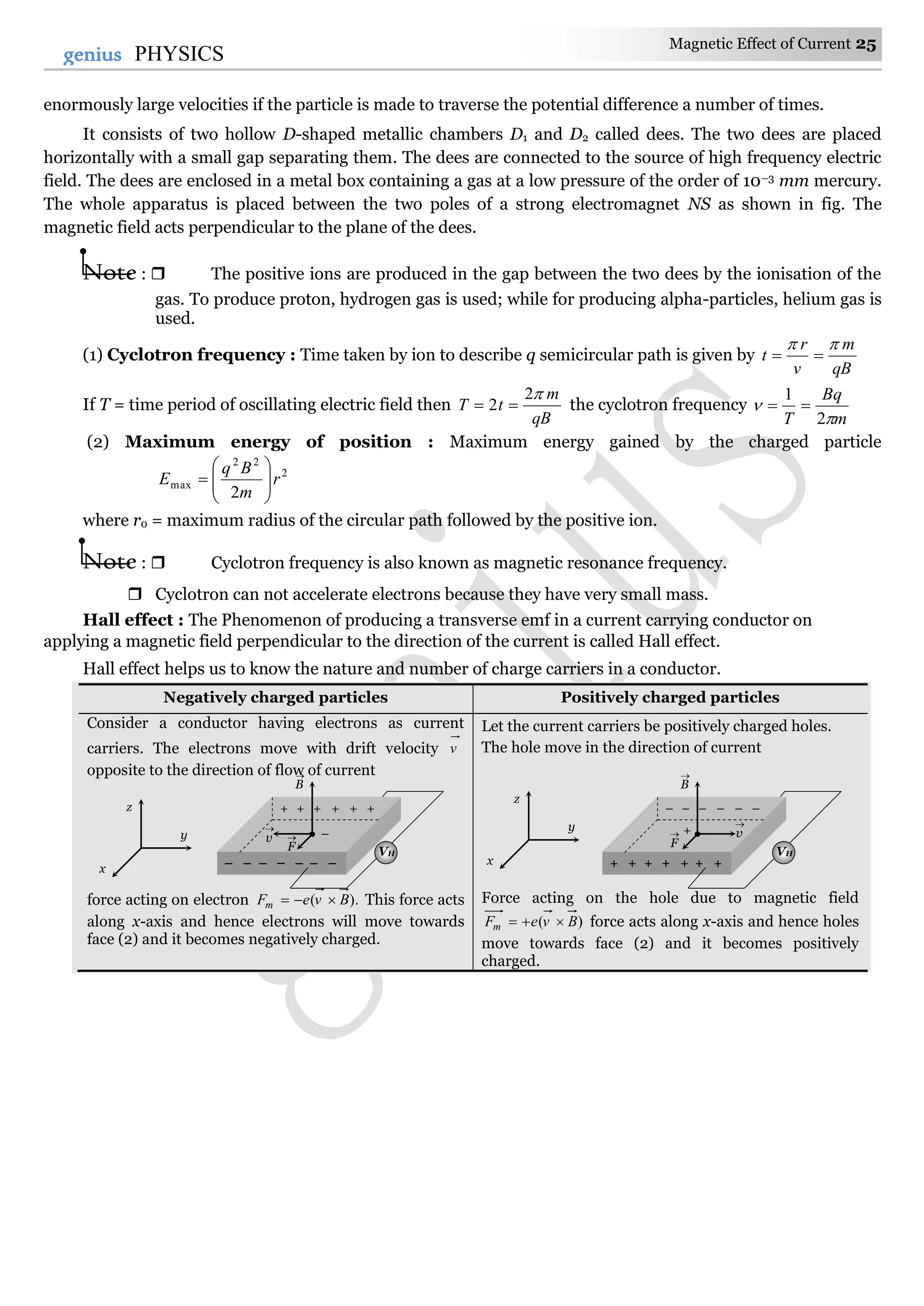 Magnetic Effect of Current 25
25genius PHYSICS
enormously large velocities if the particle is made to traverse the potential difference a number of times.
It consists of two hollow D-shaped metallic chambers D1 and D2 called dees. The two dees are placed
horizontally with a small gap separating them. The dees are connected to the source of high frequency electric
field. The dees are enclosed in a metal box containing a gas at a low pressure of the order of 10–3 mm mercury.
The whole apparatus is placed between the two poles of a strong electromagnet NS as shown in fig. The
magnetic field acts perpendicular to the plane of the dees.
Note :  The positive ions are produced in the gap between the two dees by the ionisation of the
gas. To produce proton, hydrogen gas is used; while for producing alpha-particles, helium gas is
used.
(1) Cyclotron frequency : Time taken by ion to describe q semicircular path is given by
qB
m
v
r
t


If T = time period of oscillating electric field then
qB
m
tT
2
2  the cyclotron frequency
m
Bq
T 

2
1

(2) Maximum energy of position : Maximum energy gained by the charged particle
2
22
max
2
r
m
Bq
E 








where r0 = maximum radius of the circular path followed by the positive ion.
Note :  Cyclotron frequency is also known as magnetic resonance frequency.
 Cyclotron can not accelerate electrons because they have very small mass.
Hall effect : The Phenomenon of producing a transverse emf in a current carrying conductor on
applying a magnetic field perpendicular to the direction of the current is called Hall effect.
Hall effect helps us to know the nature and number of charge carriers in a conductor.
Negatively charged particles Positively charged particles
Consider a conductor having electrons as current
carriers. The electrons move with drift velocity v
opposite to the direction of flow of current
force acting on electron ).( BveFm  This force acts
along x-axis and hence electrons will move towards
face (2) and it becomes negatively charged.
Let the current carriers be positively charged holes.
The hole move in the direction of current
Force acting on the hole due to magnetic field
)( BveFm  force acts along x-axis and hence holes
move towards face (2) and it becomes positively
charged.
+ + + + + +
–
– – – – –– –
v

F

B

VH
x
y
z – – – – – –
+
+ + + + ++ +
v

F

B

VH
x
y
z
 
