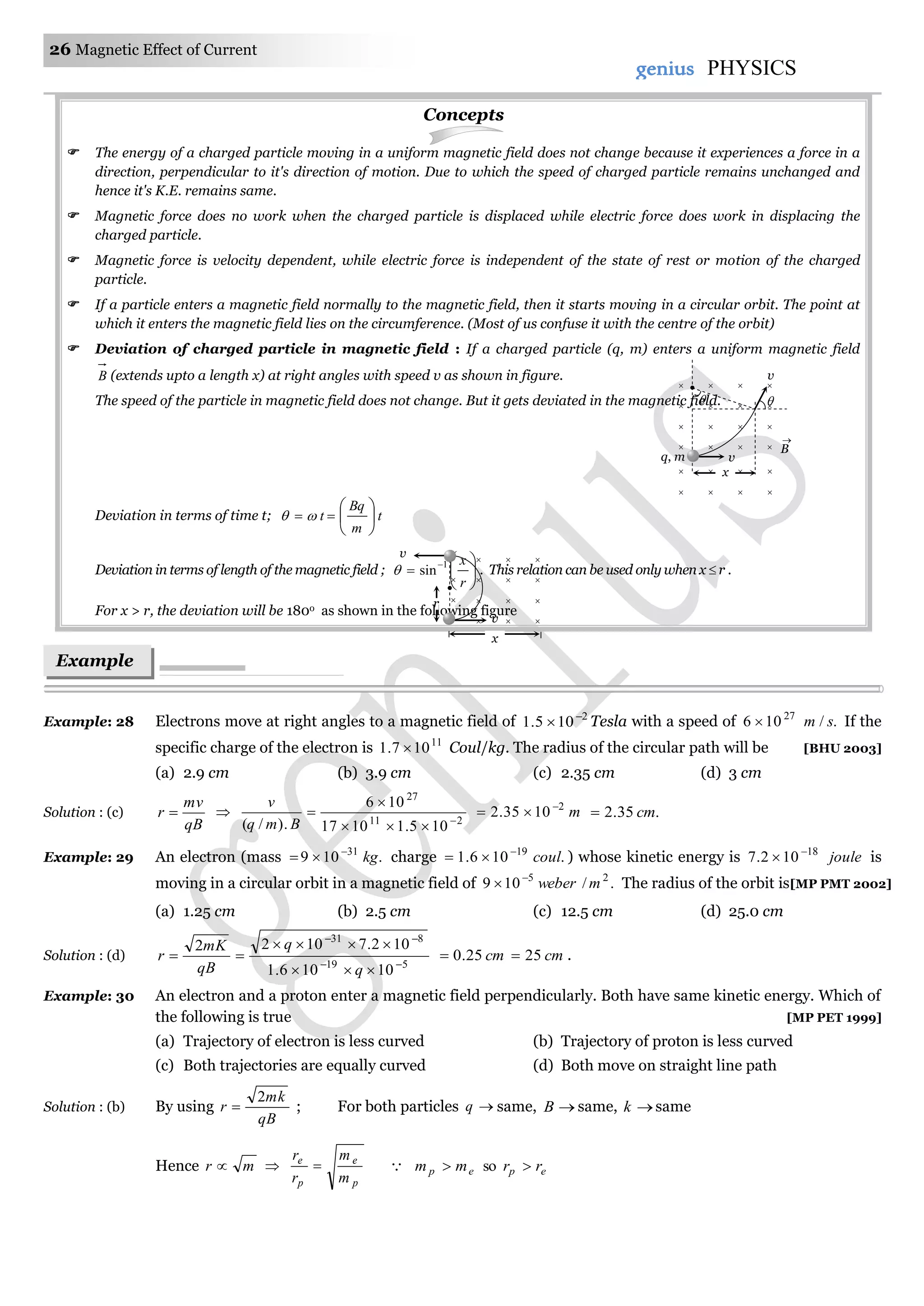 26 Magnetic Effect of Current
genius PHYSICS
Concepts
 The energy of a charged particle moving in a uniform magnetic field does not change because it experiences a force in a
direction, perpendicular to it's direction of motion. Due to which the speed of charged particle remains unchanged and
hence it's K.E. remains same.
 Magnetic force does no work when the charged particle is displaced while electric force does work in displacing the
charged particle.
 Magnetic force is velocity dependent, while electric force is independent of the state of rest or motion of the charged
particle.
 If a particle enters a magnetic field normally to the magnetic field, then it starts moving in a circular orbit. The point at
which it enters the magnetic field lies on the circumference. (Most of us confuse it with the centre of the orbit)
 Deviation of charged particle in magnetic field : If a charged particle (q, m) enters a uniform magnetic field
B (extends upto a length x) at right angles with speed v as shown in figure.
The speed of the particle in magnetic field does not change. But it gets deviated in the magnetic field.
Deviation in terms of time t; t
m
Bq
t 





 
Deviation in terms of length of the magnetic field ; 






r
x1
sin . This relation can be used only when x  r .
For x > r, the deviation will be 180o as shown in the following figure
Example: 28 Electrons move at right angles to a magnetic field of 2
105.1 
 Tesla with a speed of ./106 27
sm If the
specific charge of the electron is 11
107.1  Coul/kg. The radius of the circular path will be [BHU 2003]
(a) 2.9 cm (b) 3.9 cm (c) 2.35 cm (d) 3 cm
Solution : (c)
qB
mv
r  
211
27
105.11017
106
.)/( 



Bmq
v
m2
1035.2 
 .35.2 cm
Example: 29 An electron (mass .109 31
kg
 charge .106.1 19
coul
 ) whose kinetic energy is joule18
102.7 
 is
moving in a circular orbit in a magnetic field of ./109 25
mweber
 The radius of the orbit is[MP PMT 2002]
(a) 1.25 cm (b) 2.5 cm (c) 12.5 cm (d) 25.0 cm
Solution : (d)
519
831
10106.1
102.71022





q
q
qB
mK
r cm25.0 cm25 .
Example: 30 An electron and a proton enter a magnetic field perpendicularly. Both have same kinetic energy. Which of
the following is true [MP PET 1999]
(a) Trajectory of electron is less curved (b) Trajectory of proton is less curved
(c) Both trajectories are equally curved (d) Both move on straight line path
Solution : (b) By using
qB
mk
r
2
 ; For both particles q same, B same, k same
Hence mr  
p
e
p
e
m
m
r
r
  epep rrmm  so
Example
s
B

q, m
v
v

x
   
   
   
   
   
   
v
v
r
  
   
   
  
x
 