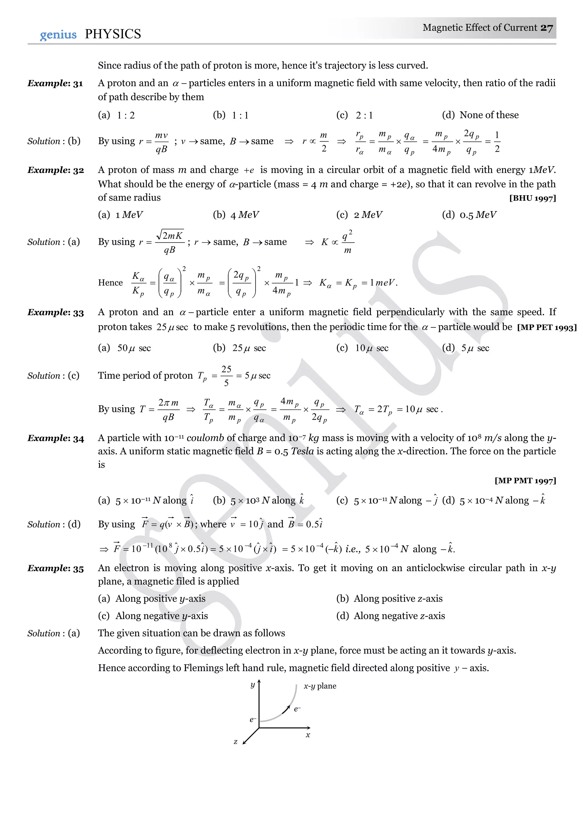 Magnetic Effect of Current 27
27genius PHYSICS
Since radius of the path of proton is more, hence it's trajectory is less curved.
Example: 31 A proton and an  particles enters in a uniform magnetic field with same velocity, then ratio of the radii
of path describe by them
(a) 2:1 (b) 1:1 (c) 1:2 (d) None of these
Solution : (b) By using
qB
mv
r  ; v same, B same 
2
m
r  
p
pp
q
q
m
m
r
r 


2
12
4

p
p
p
p
q
q
m
m
Example: 32 A proton of mass m and charge e is moving in a circular orbit of a magnetic field with energy 1MeV.
What should be the energy of -particle (mass = 4 m and charge = +2e), so that it can revolve in the path
of same radius [BHU 1997]
(a) 1 MeV (b) 4 MeV (c) 2 MeV (d) 0.5 MeV
Solution : (a) By using
qB
mK
r
2
 ; r same, B same 
m
q
K
2

Hence


m
m
q
q
K
K p
pp










2
1
4
2
2
p
p
p
p
m
m
q
q









  .1meVKK p 
Example: 33 A proton and an  particle enter a uniform magnetic field perpendicularly with the same speed. If
proton takes sec25 to make 5 revolutions, then the periodic time for the  particle would be [MP PET 1993]
(a) sec50 (b) sec25 (c) sec10 (d) sec5
Solution : (c) Time period of proton sec5
5
25
pT
By using
qB
m
T
2
 


q
q
m
m
T
T p
pp

p
p
p
p
q
q
m
m
2
4
  .sec102   pTT
Example: 34 A particle with 10–11 coulomb of charge and 10–7 kg mass is moving with a velocity of 108 m/s along the y-
axis. A uniform static magnetic field B = 0.5 Tesla is acting along the x-direction. The force on the particle
is
[MP PMT 1997]
(a) 5  10–11 N along iˆ (b) 5  103 N along kˆ (c) 5  10–11 N along jˆ (d) 5  10–4 N along kˆ
Solution : (d) By using )( BvqF  ; where jv ˆ10 and iB ˆ5.0
 )ˆˆ(105)ˆ5.0ˆ10(10 4811
ijijF  
)ˆ(105 4
k 
i.e., 4
105 
 N along .ˆk
Example: 35 An electron is moving along positive x-axis. To get it moving on an anticlockwise circular path in x-y
plane, a magnetic filed is applied
(a) Along positive y-axis (b) Along positive z-axis
(c) Along negative y-axis (d) Along negative z-axis
Solution : (a) The given situation can be drawn as follows
According to figure, for deflecting electron in x-y plane, force must be acting an it towards y-axis.
Hence according to Flemings left hand rule, magnetic field directed along positive y axis.
y
x
z
e–
e–
x-y plane
 