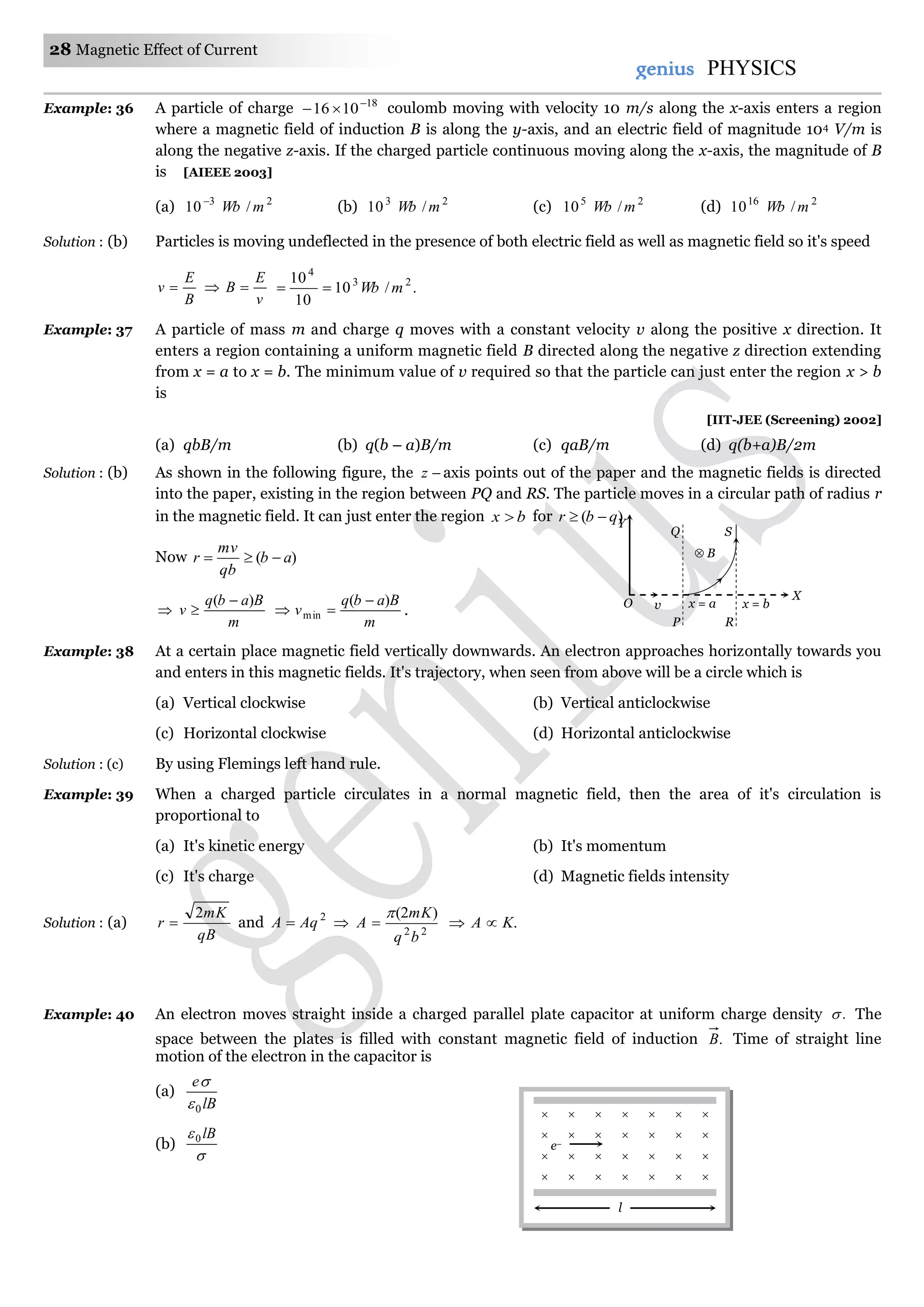 28 Magnetic Effect of Current
genius PHYSICS
Example: 36 A particle of charge 18
1016 
 coulomb moving with velocity 10 m/s along the x-axis enters a region
where a magnetic field of induction B is along the y-axis, and an electric field of magnitude 104 V/m is
along the negative z-axis. If the charged particle continuous moving along the x-axis, the magnitude of B
is [AIEEE 2003]
(a) 23
/10 mWb
(b) 23
/10 mWb (c) 25
/10 mWb (d) 216
/10 mWb
Solution : (b) Particles is moving undeflected in the presence of both electric field as well as magnetic field so it's speed
B
E
v 
v
E
B  ./10
10
10 23
4
mWb
Example: 37 A particle of mass m and charge q moves with a constant velocity v along the positive x direction. It
enters a region containing a uniform magnetic field B directed along the negative z direction extending
from x = a to x = b. The minimum value of v required so that the particle can just enter the region x > b
is
[IIT-JEE (Screening) 2002]
(a) qbB/m (b) q(b – a)B/m (c) qaB/m (d) q(b+a)B/2m
Solution : (b) As shown in the following figure, the z axis points out of the paper and the magnetic fields is directed
into the paper, existing in the region between PQ and RS. The particle moves in a circular path of radius r
in the magnetic field. It can just enter the region bx  for )( qbr 
Now )( ab
qb
mv
r 

m
Babq
v
)( 

m
Babq
v
)(
min

 .
Example: 38 At a certain place magnetic field vertically downwards. An electron approaches horizontally towards you
and enters in this magnetic fields. It's trajectory, when seen from above will be a circle which is
(a) Vertical clockwise (b) Vertical anticlockwise
(c) Horizontal clockwise (d) Horizontal anticlockwise
Solution : (c) By using Flemings left hand rule.
Example: 39 When a charged particle circulates in a normal magnetic field, then the area of it's circulation is
proportional to
(a) It's kinetic energy (b) It's momentum
(c) It's charge (d) Magnetic fields intensity
Solution : (a)
qB
mK
r
2
 and 2
AqA   22
)2(
bq
mK
A

 .KA 
Example: 40 An electron moves straight inside a charged parallel plate capacitor at uniform charge density . The
space between the plates is filled with constant magnetic field of induction .B Time of straight line
motion of the electron in the capacitor is
(a)
lB
e
0

(b)

 lB0
Q
Y
S
O v x = a x = b
R
X
 B
P
      
      
      
      
l
e–
 