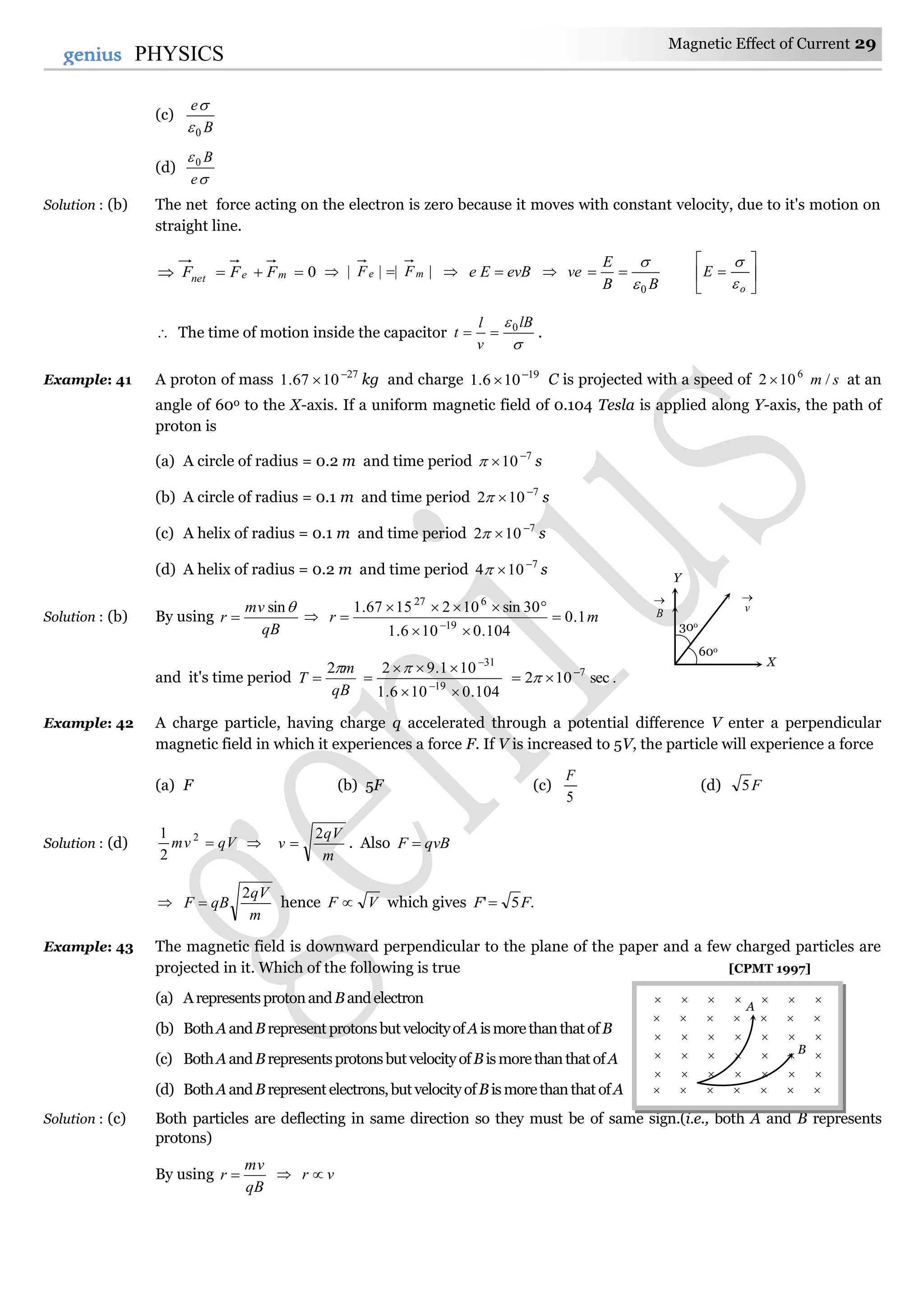 Magnetic Effect of Current 29
29genius PHYSICS
(c)
B
e
0

(d)


e
B0
Solution : (b) The net force acting on the electron is zero because it moves with constant velocity, due to it's motion on
straight line.
0 menet FFF  |||| me FF   evBEe  
BB
E
ve
0

 






o
E


 The time of motion inside the capacitor

 lB
v
l
t 0
 .
Example: 41 A proton of mass 27
1067.1 
 kg and charge 19
106.1 
 C is projected with a speed of sm /102 6
 at an
angle of 600 to the X-axis. If a uniform magnetic field of 0.104 Tesla is applied along Y-axis, the path of
proton is
(a) A circle of radius = 0.2 m and time period 7
10
 s
(b) A circle of radius = 0.1 m and time period 7
102 
 s
(c) A helix of radius = 0.1 m and time period 7
102 
 s
(d) A helix of radius = 0.2 m and time period 7
104 
 s
Solution : (b) By using
qB
mv
r
sin
  mr 1.0
104.0106.1
30sin1021567.1
19
627



 
and it's time period
qB
m
T
2

104.0106.1
101.92
19
31


 


.sec102 7
 
Example: 42 A charge particle, having charge q accelerated through a potential difference V enter a perpendicular
magnetic field in which it experiences a force F. If V is increased to 5V, the particle will experience a force
(a) F (b) 5F (c)
5
F
(d) F5
Solution : (d) qVmv 2
2
1

m
qV
v
2
 . Also qvBF 

m
qV
qBF
2
 hence VF  which gives .5' FF 
Example: 43 The magnetic field is downward perpendicular to the plane of the paper and a few charged particles are
projected in it. Which of the following is true [CPMT 1997]
(a) Arepresentsprotonand Bandelectron
(b) BothAandBrepresentprotonsbutvelocityofAismorethanthatofB
(c) BothAandBrepresentsprotonsbutvelocityofBismorethanthatofA
(d) BothAandBrepresentelectrons,butvelocityofBismorethanthatofA
Solution : (c) Both particles are deflecting in same direction so they must be of same sign.(i.e., both A and B represents
protons)
By using
qB
mv
r   vr 
X
Y

v

B
30o
60o
      
      
      
      
      
A
B
      
 
