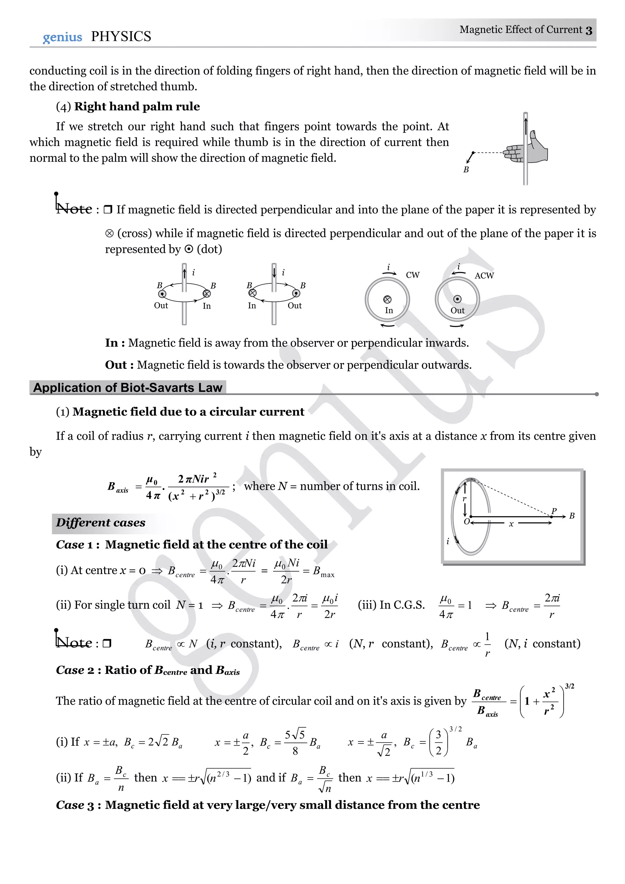 Magnetic Effect of Current 3
3genius PHYSICS
conducting coil is in the direction of folding fingers of right hand, then the direction of magnetic field will be in
the direction of stretched thumb.
(4) Right hand palm rule
If we stretch our right hand such that fingers point towards the point. At
which magnetic field is required while thumb is in the direction of current then
normal to the palm will show the direction of magnetic field.
Note :  If magnetic field is directed perpendicular and into the plane of the paper it is represented by
 (cross) while if magnetic field is directed perpendicular and out of the plane of the paper it is
represented by  (dot)
In : Magnetic field is away from the observer or perpendicular inwards.
Out : Magnetic field is towards the observer or perpendicular outwards.
Application of Biot-Savarts Law.
(1) Magnetic field due to a circular current
If a coil of radius r, carrying current i then magnetic field on it's axis at a distance x from its centre given
by
3/222
2
0
)(
2
4 rx
πNir
.
μ
Baxis


π
; where N = number of turns in coil.
Different cases
Case 1 : Magnetic field at the centre of the coil
(i) At centre x = 0 
r
Ni
Bcentre


 2
.
4
0
 = max
0
2
B
r
Ni


(ii) For single turn coil N = 1 
r
i
r
i
Bcentre
2
2
.
4
00 


 (iii) In C.G.S. 1
4
0




r
i
Bcentre
2

Note :  NBcentre  (i, r constant), iBcentre  (N, r constant),
r
Bcentre
1
 (N, i constant)
Case 2 : Ratio of Bcentre and Baxis
The ratio of magnetic field at the centre of circular coil and on it's axis is given by
3/2
2
2
1 








r
x
B
B
axis
centre
(i) If ac BBax 22,  ac BB
a
x
8
55
,
2
 ac BB
a
x
2/3
2
3
,
2







(ii) If
n
B
B c
a  then )1( 3/2
 nrx and if
n
B
B c
a  then )1( 3/1
 nrx
Case 3 : Magnetic field at very large/very small distance from the centre
i
B B
Out In
i
B B
OutIn
i
CW
In
i
ACW
Out
B
P
x
r
i
O
B
 