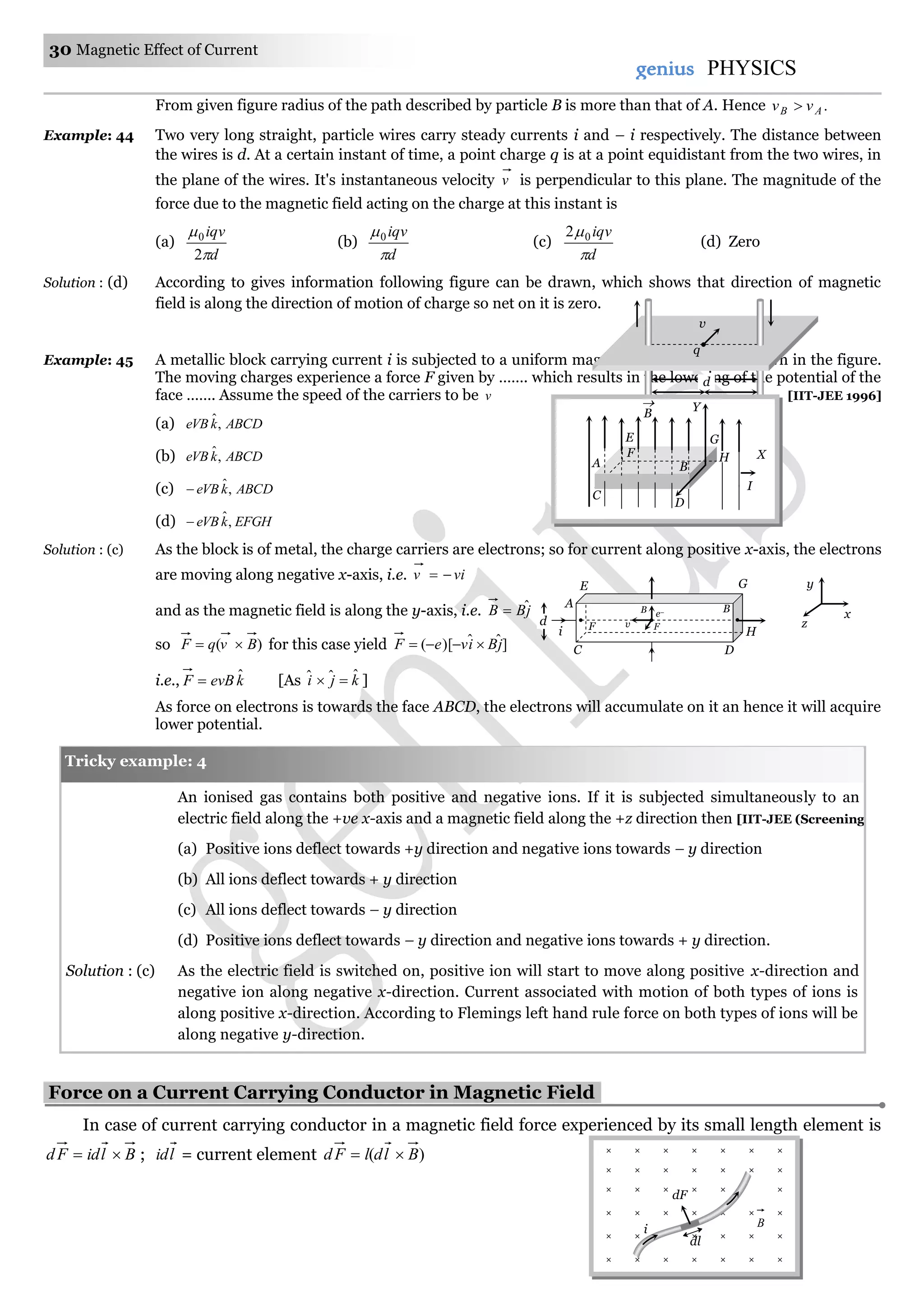 30 Magnetic Effect of Current
genius PHYSICS
From given figure radius of the path described by particle B is more than that of A. Hence .AB vv 
Example: 44 Two very long straight, particle wires carry steady currents i and – i respectively. The distance between
the wires is d. At a certain instant of time, a point charge q is at a point equidistant from the two wires, in
the plane of the wires. It's instantaneous velocity v is perpendicular to this plane. The magnitude of the
force due to the magnetic field acting on the charge at this instant is
(a)
d
iqv


2
0
(b)
d
iqv

0
(c)
d
iqv

02
(d) Zero
Solution : (d) According to gives information following figure can be drawn, which shows that direction of magnetic
field is along the direction of motion of charge so net on it is zero.
Example: 45 A metallic block carrying current i is subjected to a uniform magnetic induction B as shown in the figure.
The moving charges experience a force F given by ……. which results in the lowering of the potential of the
face ……. Assume the speed of the carriers to be v [IIT-JEE 1996]
(a) ABCDkeVB ,ˆ
(b) ABCDkeVB ,ˆ
(c) ABCDkeVB ,ˆ
(d) EFGHkeVB ,ˆ
Solution : (c) As the block is of metal, the charge carriers are electrons; so for current along positive x-axis, the electrons
are moving along negative x-axis, i.e. viv 
and as the magnetic field is along the y-axis, i.e. jBB ˆ
so )( BvqF  for this case yield ]ˆˆ)[( jBiveF 
i.e., kevBF ˆ [As kji ˆˆˆ  ]
As force on electrons is towards the face ABCD, the electrons will accumulate on it an hence it will acquire
lower potential.
An ionised gas contains both positive and negative ions. If it is subjected simultaneously to an
electric field along the +ve x-axis and a magnetic field along the +z direction then [IIT-JEE (Screening) 2000]
(a) Positive ions deflect towards +y direction and negative ions towards – y direction
(b) All ions deflect towards + y direction
(c) All ions deflect towards – y direction
(d) Positive ions deflect towards – y direction and negative ions towards + y direction.
Solution : (c) As the electric field is switched on, positive ion will start to move along positive x-direction and
negative ion along negative x-direction. Current associated with motion of both types of ions is
along positive x-direction. According to Flemings left hand rule force on both types of ions will be
along negative y-direction.
Force on a Current Carrying Conductor in Magnetic Field.
In case of current carrying conductor in a magnetic field force experienced by its small length element is
BlidFd  ; lid = current element )( BldlFd 
× × × × × ×
× × × × × × ×
× × × × × ×
× × × × × × ×
× × × × × × ×
× × × × × × ×
dl
i
dF
B
v
d
d/2d/2
q
Tricky example: 4
E G
A
D
v
B
F
e–
C
Fi
d
B
H
y
x
z
B
 Y
G
X
I
BA
E
HF
D
C
 